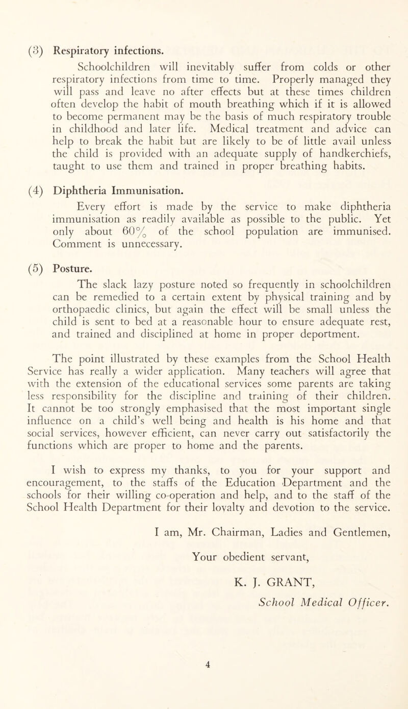 (3) Respiratory infections. Schoolchildren will inevitably suffer from colds or other respiratory infections from time to time. Properly managed they will pass and leave no after effects but at these times children often develop the habit of mouth breathing which if it is allowed to become permanent may be the basis of much respiratory trouble in childhood and later life. Medical treatment and advice can help to break the habit but are likely to be of little avail unless the child is provided with an adequate supply of handkerchiefs, taught to use them and trained in proper breathing habits. (4) Diphtheria Immunisation. Every effort is made by the service to make diphtheria immunisation as readily available as possible to the public. Yet only about 60% of the school population are immunised. Comment is unnecessary. (5) Posture. The slack lazy posture noted so frequently in schoolchildren can be remedied to a certain extent by physical training and by orthopaedic clinics, but again the effect will be small unless the child is sent to bed at a reasonable hour to ensure adequate rest, and trained and disciplined at home in proper deportment. The point illustrated by these examples from the School Health Service has really a wider application. Many teachers will agree that with the extension of the educational services some parents are taking less responsibility for the discipline and training of their children. It cannot be too strongly emphasised that the most important single influence on a child’s well being and health is his home and that social services, however efficient, can never carry out satisfactorily the functions which are proper to home and the parents. I wish to express my thanks, to you for your support and encouragement, to the staffs of the Education Department and the schools for their willing co-operation and help, and to the staff of the School Health Department for their lovalty and devotion to the service. I am, Mr. Chairman, Ladies and Gentlemen, Your obedient servant, K. J. GRANT, School Medical Officer,