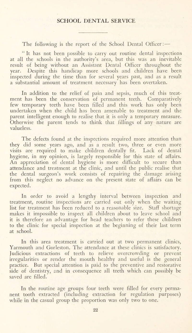 SCHOOL DENTAL SERVICE The following is the report of the School Dental Officer: — “ It has not been possible to carry out routine dental inspections at all the schools in the authority’s area, but this was an inevitable result of being without an Assistant Dental Officer throughout the year. Despite this handicap more schools and children have been inspected during the time than for several years past, and as a result a substantial amount of treatment necessary has been overtaken. In addition to the relief of pain and sepsis, much of this treat- ment has been the conservation of permanent teeth. Comparatively few temporary teeth have been filled and this work has only been undertaken when the child has been amenable to treatment and the parent intelligent enough to realise that it is only a temporary measure. Otherwise the parent tends to think that fillings of any nature are valueless. The defects found at the inspections required more attention than they did some years ago, and as a result two, three or even more visits are required to make children dentally fit. Lack of dental hygiene, in my opinion, is largely responsible for this state of affairs. An appreciation of dental hygiene is more difficult to secure than attendance and treatment at the clinic, and until the public realise that the dental surgeon’s work consists of repairing the damage arising from this neglect no advance on the present state of affairs can be expected. In order to avoid a lengthy interval between inspection and treatment, routine inspections are carried out only when the waiting list for treatment has been reduced to a reasonable size. Staff shortage makes it impossible to inspect all children about to leave school and it is therefore an advantage for head teachers to refer these children to the clinic for special inspection at the beginning of their last term at school. In this area treatment is carried out at two permanent clinics, Yarmouth and Gorleston. The attendance at these clinics is satisfactory. Judicious extractions of teeth to relieve overcrowding or prevent irregularities or render the mouth healthy and useful is the general practice. But special attention is paid to the preventive and restorative side of dentistry, and in consequence all teeth which can possibly be saved are filled. In the routine age groups four teeth were filled for every perma- nent tooth extracted (including extraction for regulation purposes) while in the casual group the proportion was only two to one.