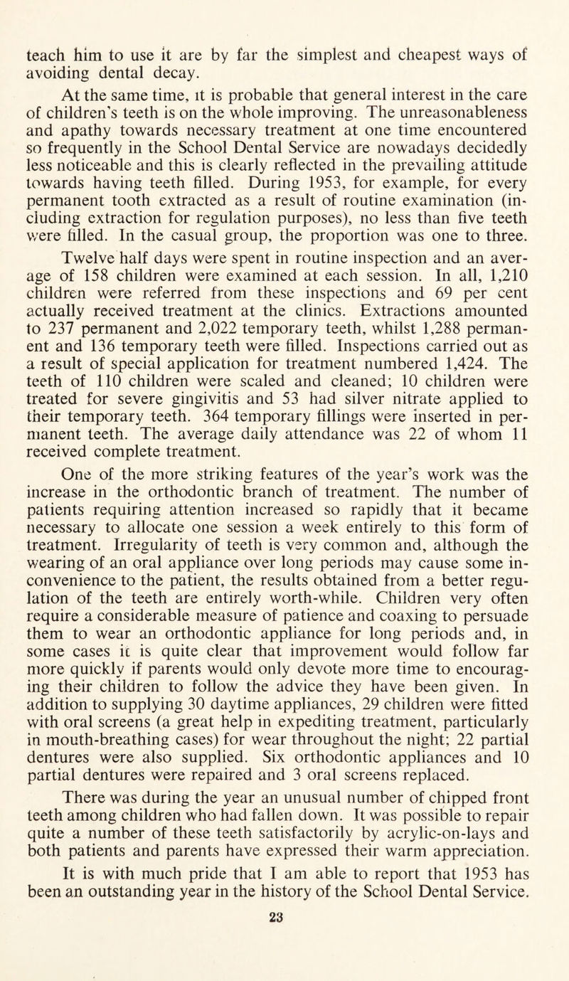 teach him to use it are by far the simplest and cheapest ways of avoiding dental decay. At the same time, it is probable that general interest in the care of children’s teeth is on the whole improving. The unreasonableness and apathy towards necessary treatment at one time encountered so frequently in the School Dental Service are nowadays decidedly less noticeable and this is clearly reflected in the prevailing attitude towards having teeth filled. During 1953, for example, for every permanent tooth extracted as a result of routine examination (in- eluding extraction for regulation purposes), no less than five teeth were filled. In the casual group, the proportion was one to three. Twelve half days were spent in routine inspection and an aver- age of 158 children were examined at each session. In all, 1,210 children were referred from these inspections and 69 per cent actually received treatment at the clinics. Extractions amounted to 237 permanent and 2,022 temporary teeth, whilst 1,288 perman- ent and 136 temporary teeth were filled. Inspections carried out as a result of special application for treatment numbered 1,424. The teeth of 110 children were scaled and cleaned; 10 children were treated for severe gingivitis and 53 had silver nitrate applied to their temporary teeth. 364 temporary fillings wrere inserted in per- manent teeth. The average daily attendance was 22 of whom 11 received complete treatment. One of the more striking features of the year’s work was the increase in the orthodontic branch of treatment. The number of patients requiring attention increased so rapidly that it became necessary to allocate one session a week entirely to this form of treatment. Irregularity of teeth is very common and, although the wearing of an oral appliance over long periods may cause some in- convenience to the patient, the results obtained from a better regu- lation of the teeth are entirely worth-while. Children very often require a considerable measure of patience and coaxing to persuade them to wear an orthodontic appliance for long periods and, in some cases it is quite clear that improvement would follow far more quickly if parents would only devote more time to encourag- ing their children to follow the advice they have been given. In addition to supplying 30 daytime appliances, 29 children were fitted with oral screens (a great help in expediting treatment, particularly in mouth-breathing cases) for wear throughout the night; 22 partial dentures were also supplied. Six orthodontic appliances and 10 partial dentures were repaired and 3 oral screens replaced. There was during the year an unusual number of chipped front teeth among children who had fallen down. It was possible to repair quite a number of these teeth satisfactorily by acrvlic-on-lays and both patients and parents have expressed their warm appreciation. It is with much pride that I am able to report that 1953 has been an outstanding year in the history of the School Dental Service.