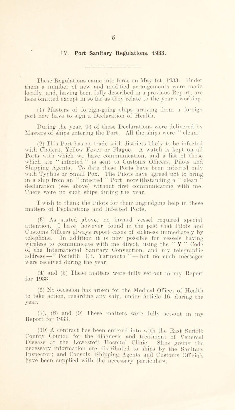 IV. Port Sanitary Regulations, 1933. These Regulations came into force on May 1st, 1933. Under them a number of new and modified arrangements were made locally, and, having been fully described in a previous Report, are here omitted except in so far as they relate to the year’s working. (1) Masters of foreign-going ships arriving from a foreign port now have to sign a Declaration of Health. During the year, 93 of these Declarations were delivered by Masters of ships entering the Port. All the ships were “ clean.” (2) This Port has no trade with districts likely to be infected with Cholera, Yellow Fever or Plague. A watch is kept on all Ports with which we have communication, and a list of those which are “ infected ” is sent to Customs Officers, Pilots and Shipping Agents. To date these Ports have been infected only with Typhus or Small Pox. The Pilots have agreed not to bring in a ship from an “ infected ” Port, notwithstanding a “ clean declaration (see above) without first communicating with me. There were no such ships during the year. I wish to thank the Pilots for their ungrudging help in these matters of Declarations and Infected Ports. (3) As stated above, no inward vessel required special attention. I have, however, found in the past that Pilots and Customs Officers always report cases of sickness immediately by telephone. In addition it is now possible for vessels having wireless to communicate with me direct, using the “ Y ” Code of the International Sanitary Convention, and my telegraphic address—“ Portelth, Gt. Yarmouth ” — but no such messages were received during the year. CD and (5) These matters were fully set-out in my Report for 1933. (6) No occasion has arisen for the Medical Officer of Health to take action, regarding any ship, under Article 16, during the year. (7), (8) and (9) These matters were fully set-out in my Report for 1933. (10) A contract has been entered into with the East Suffolk County Council for the diagnosis and treatment of Venereal Disease at the Lowestoft Hospital Clinic. Slips giving the necessary information are distributed to ships by the Sanitary Inspector; and Consuls, Shipping Agents and Customs Officials have been supplied with the necessary particulars.