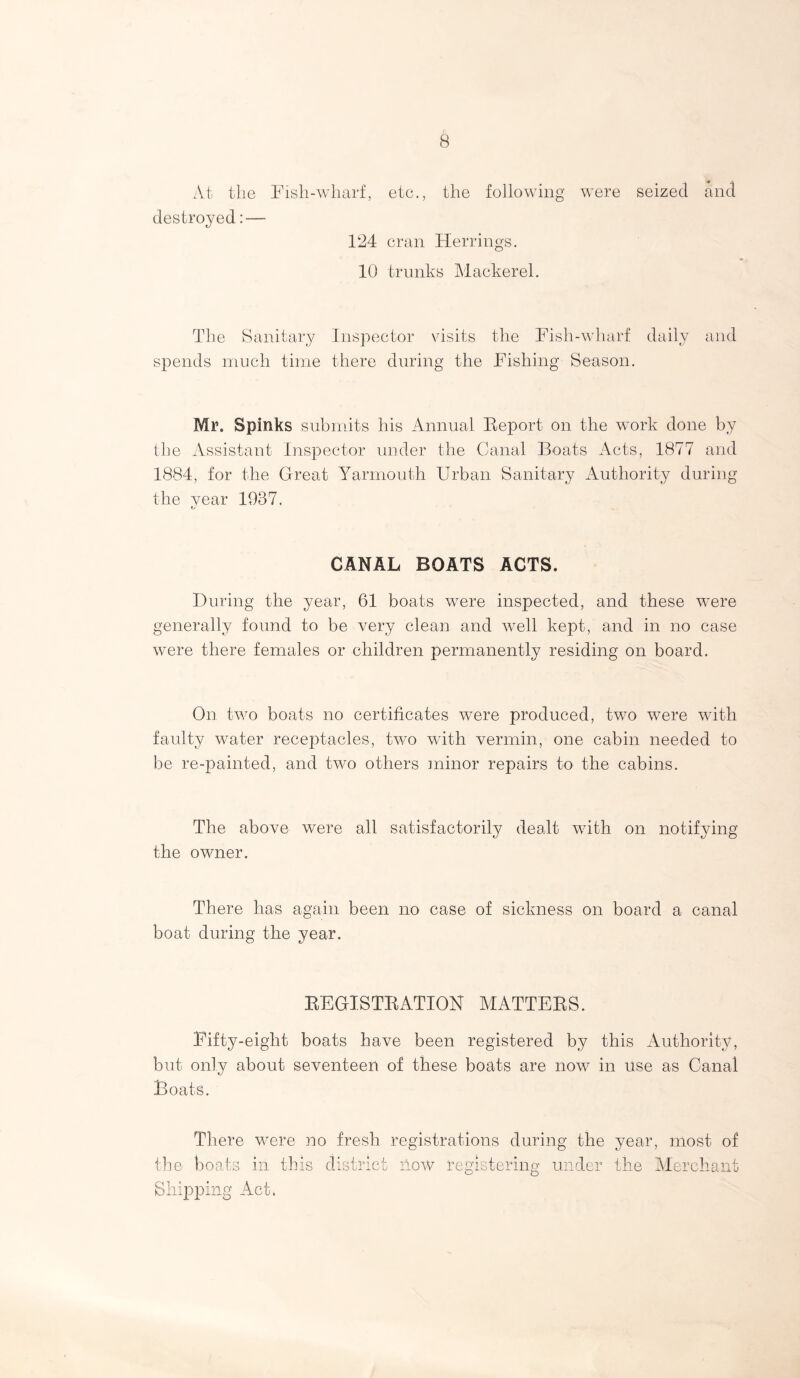 At the Fish-wharf, etc., the following were seized and destroyed: — 124 cran Herrings. 10 trunks Mackerel. The Sanitary Inspector visits the Fish-wharf daily and spends much time there during the Fishing Season. Mr. Spinks submits his Annual Report on the work done by the Assistant Inspector under the Canal Boats Acts, 1877 and 1884, for the Great Yarmouth Urban Sanitary Authority during the year 1937. CANAL BOATS ACTS. During the year, 61 boats were inspected, and these were generally found to be very clean and well kept, and in no case were there females or children permanently residing on board. On two boats no certificates were produced, two were with faulty water receptacles, two with vermin, one cabin needed to be re-painted, and two others minor repairs to the cabins. The above were all satisfactorily dealt with on notifying the owner. There has again been no case of sickness on board a canal boat during the year. REGISTRATION MATTERS. Fifty-eight boats have been registered by this Authority, but only about seventeen of these boats are now in use as Canal Boats. There were no fresh registrations during the year, most of the boats in this district now registering under the Merchant Shipping Act,