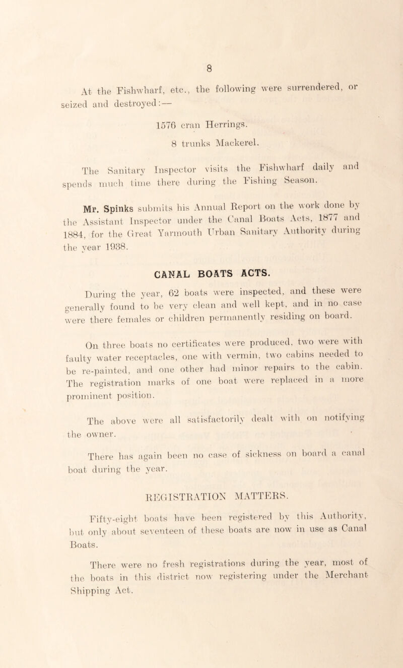 At the Pish wharf, etc., the following were surrendered, or seized and destroyed: — 1576 cran Herrings. 8 trunks Mackerel. The Sanitary spends much time- inspector visits the 1 ishwharf daily there during the Pishing Season. and Mr. Spinks submits his Annual Report on the \\ork done b\ the Assistant Inspector under the Canal Boats Acts, 18// and 1884, for the Great Yarmouth Urban Sanitary Authority during the vear 1938. CANAL BOATS ACTS. During the year, 62 boats were inspected, and these were generally found to be very clean and well kept, and in no case were there females or children permanently residing on board. On three boats no certificates were produced, two were with faulty water receptacles, one with vermin, two cabins needed to be re-painted, and one other had minor repairs to the cabin. The registration marks of one boat were replaced in a more prominent position. The above were all satisfactorily dealt with on notifying the owner. There has again been no case boat during the year. of sickness on board a canal REGISTRATION MATTERS. Fifty-eight boats have been registered by this Authority, but only about seventeen of these boats are now in use as Canal Boats. There were no fresh registrations during the year, most of the boats in this district now' registering under the Merchant- Shipping Act.