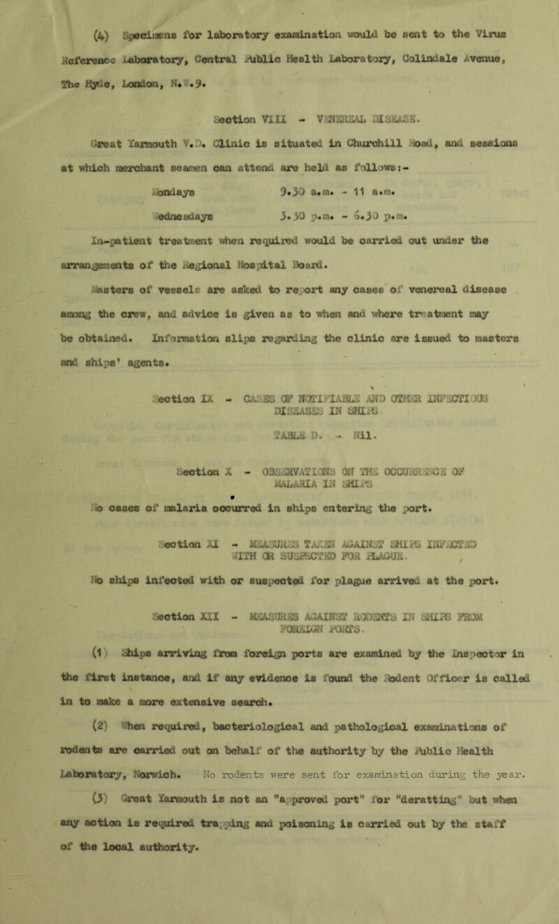 (4) Specimens for laboratory examination would be sent to the Virus — « i deference /.aboratory, Central Public Health Laboratory, Colindale Avenue, The Hyne, London, N* .9. motion Vlll - V.5SHERSAL DI3SASE. Great Yarmouth V. _)* Clinic is situated in Churchill ioad, ana sessions at which raerchant seamen can attend are held as follows i» •ondays 9*30 a.rn. - 11 a.m. edneadays 3.3D p*m# - 5.30 p.sa. In-patient treatment when required would be carried out under the arrangements of the Regional Hospital Hoard. piasters of vessel? are asked to re ort any cases of venereal disease among the crew, mid advice is given as to when and where treatment may be obtained. Information slips regarding the clinic are issued to masters oncl ships’ agents. * ection IX - CAL3S CP NOTIFIABLE AND OTHER INFISCTIOOS DIS2ABLL IN SKIS TABLE D. - Nil. Lection X - OBSERVATIONS ON THE OCCUHR vi CS OK MALARIA IN LHIFS o cases of malaria occurred in ships entering the port. ection XI - MEASURES TAKiiN AGAINST SHIPS INFECTED WITH OR SUSIECTKD FOR YLAGUL. No ships infected with or suspected for plague arrivea at the port. ection XII - MEASURES AGAINST RODENTS IN SHIPS FROM FOREIGN FORTS. (1i Ships arriving from foreign ports are examined by the Inspeotor in the first instance, and if any evidence is found the Rodent Officer is called in to make a more extensive search. (2) fthen required, bacteriological and pathological examinations of rodents are carried, out on behalf of the authority by the Aiblic Health Laboratory, Norwich. No rodents were sent for examination during the year. (3) Great Yarmouth is not an a proved port” for deratting'' but when any action is required trapping ana poisoning is carried out by the staff of the local authority.