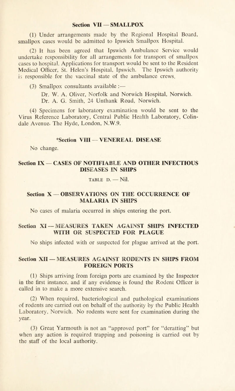 Section VII — SMALLPOX (1) Under arrangements made by the Regional Hospital Board, smallpox cases would be admitted to Ipswich Smallpox Hospital. (2) It has been agreed that Ipswich Ambulance Service would undertake responsibility for all arrangements for transport of smallpox cases to hospital. Applications for transport would be sent to the Resident Medical Officer, St. Helen’s Hospital, Ipswich. The Ipswich authority is responsible for the vaccinal state of the ambulance crews. (3) Smallpox consultants available :— Dr. W. A. Oliver, Norfolk and Norwich Hospital, Norwich. Dr. A. G. Smith, 24 Unthank Road, Norwich. (4) Specimens for laboratory examination would be sent to the Virus Reference Laboratory, Central Public Health Laboratory, Colin- dale Avenue, The Hyde, London, N.W.9. *Section VIII — VENEREAL DISEASE No change. Section IX — CASES OF NOTIFIABLE AND OTHER INFECTIOUS DISEASES IN SHIPS TABLE D. — Nil. Section X — OBSERVATIONS ON THE OCCURRENCE OF MALARIA IN SHIPS No cases of malaria occurred in ships entering the port. Section XI —MEASURES TAKEN AGAINST SHIPS INFECTED WITH OR SUSPECTED FOR PLAGUE No ships infected with or suspected for plague arrived at the port. Section XII — MEASURES AGAINST RODENTS IN SHIPS FROM FOREIGN PORTS (1) Ships arriving from foreign ports are examined by the Inspector in the first instance, and if any evidence is found the Rodent Officer is called in to make a more extensive search. (2) When required, bacteriological and pathological examinations of rodents are carried out on behalf of the authority by the Public Health Laboratory, Norwich. No rodents were sent for examination during the year. (3) Great Yarmouth is not an “approved port” for “deratting” but when any action is required trapping and poisoning is carried out by the staff of the local authority.