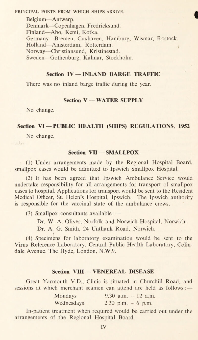 PRINCIPAL PORTS FROM WHICH SHIPS ARRIVE. Belgium—Antwerp. Denmark—Copenhagen, Fredricksund. Finland—Abo, Kemi, Kotka. Germany—Bremen, Cuxhaven, Hamburg, Wisrnar, Rostock. Holland—Amsterdam, Rotterdam. 7 * Norway—Christiansund, Kristinestad. Sweden—Gothenburg, Kalmar, Stockholm. Section IV —INLAND BARGE TRAFFIC There was no inland barge traffic during the year. Section V — WATER SUPPLY No change. Section VI —PUBLIC HEALTH (SHIPS) REGULATIONS, 1952 No change. Section VII —SMALLPOX (1) Under arrangements made by the Regional Hospital Board, smallpox cases would be admitted to Ipswich Smallpox Hospital. (2) It has been agreed that Ipswich Ambulance Service would undertake responsibility for all arrangements for transport of smallpox cases to hospital. Applications for transport would be sent to the Resident Medical Officer, St. Helen’s Hospital, Ipswich. The Ipswich authority is responsible for the vaccinal state of the ambulance crews. (3) Smallpox consultants available :— Dr. W. A. Oliver, Norfolk and Norwich Hospital, Norwich. Dr. A. G. Smith, 24 Unthank Road, Norwich. * (4) Specimens for laboratory examination would be sent to the Virus Reference Laboratory, Central Public Health Laboratory, Colin- dale Avenue, The Hyde, London, N.W.9. Section VIII — VENEREAL DISEASE Great Yarmouth V.D., Clinic is situated in Churchill Road, and sessions at which merchant seamen can attend are held as follows :— Mondays 9.30 a.m. - 12 a.m. Wednesdays 2.30 p.m. - 6 p.m. In-patient treatment when, required would be carried out under the arrangements of the Regional Hospital Board.