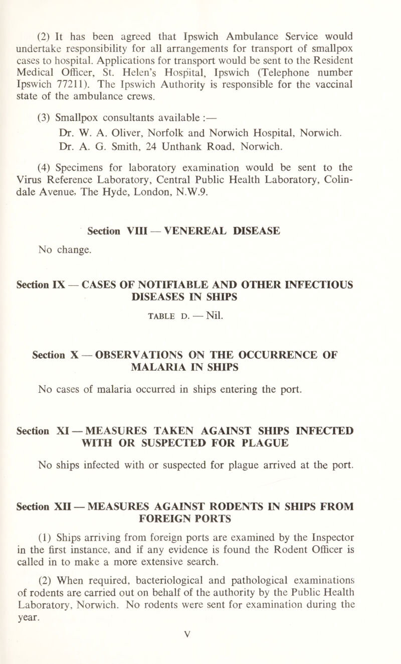 (2) It has been agreed that Ipswich Ambulance Service would undertake responsibility for all arrangements for transport of smallpox cases to hospital. Applications for transport would be sent to the Resident Medical Officer, St. Helen’s Hospital, Ipswich (Telephone number Ipswich 77211). The Ipswich Authority is responsible for the vaccinal state of the ambulance crews. (3) Smallpox consultants available :— Dr. W. A. Oliver, Norfolk and Norwich Hospital, Norwich. Dr. A. G. Smith, 24 Unthank Road, Norwich. (4) Specimens for laboratory examination would be sent to the Virus Reference Laboratory, Central Public Health Laboratory, Colin- dale Avenue, The Hyde, London, N.W.9. Section VIII — VENEREAL DISEASE No change. Section IX — CASES OF NOTIFIABLE AND OTHER INFECTIOUS DISEASES IN SHIPS TABLE D. — Nil. Section X — OBSERVATIONS ON THE OCCURRENCE OF MALARIA IN SHIPS No cases of malaria occurred in ships entering the port. Section XI —MEASURES TAKEN AGAINST SHIPS INFECTED WITH OR SUSPECTED FOR PLAGUE No ships infected with or suspected for plague arrived at the port. Section XII — MEASURES AGAINST RODENTS IN SHIPS FROM FOREIGN PORTS (1) Ships arriving from foreign ports are examined by the Inspector in the first instance, and if any evidence is found the Rodent Officer is called in to make a more extensive search. (2) When required, bacteriological and pathological examinations of rodents are carried out on behalf of the authority by the Public Health Laboratory, Norwich. No rodents were sent for examination during the year.