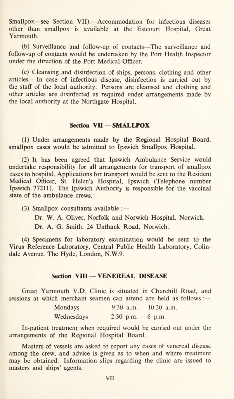 Smallpox—see Section VII).—Accommodation for infectious diseases other than smallpox is available at the Estcourt Hospital, Great Yarmouth. (b) Surveillance and follow-up of contacts—The surveillance and follow-up of contacts would be undertaken by the Port Health Inspector under the direction of the Port Medical Officer. (c) Cleansing and disinfection of ships, persons, clothing and other articles.—In case of infectious disease, disinfection is carried out by the staff of the local authority. Persons are cleansed and clothing and other articles are disinfected as required under arrangements made by the local authority at the Northgate Hospital. Section VII — SMALLPOX (1) Under arrangements made by the Regional Hospital Board, smallpox cases would be admitted to Ipswich Smallpox Hospital. (2) It has been agreed that Ipswich Ambulance Service would undertake responsibility for all arrangements for transport of smallpox cases to hospital. Applications for transport would be sent to the Resident Medical Officer, St. Helen’s Hospital, Ipswich (Telephone number Ipswich 77211). The Ipswich Authority is responsible for the vaccinal state of the ambulance crews. (3) Smallpox consultants available :— Dr. W. A. Oliver, Norfolk and Norwich Hospital, Norwich. Dr. A. G. Smith, 24 Unthank Road, Norwich. (4) Specimens for laboratory examination would be sent to the Virus Reference Laboratory, Central Public Health Laboratory, Colin- dale Avenue, The Hyde, London, N.W.9. Section VIII — VENEREAL DISEASE Great Yarmouth V.D. Clinic is situated in Churchill Road, and sessions at which merchant seamen can attend are held as follows :— Mondays Wednesdays 9.30 a.m. - 10.30 a.m. 2.30 p.m. - 6 p.m. In-patient treatment when required would be carried out under the arrangements of the Regional Hospital Board. Masters of vessels are asked to report any cases of venereal disease among the crew, and advice is given as to when and where treatment may be obtained. Information slips regarding the clinic are issued to masters and ships’ agents.