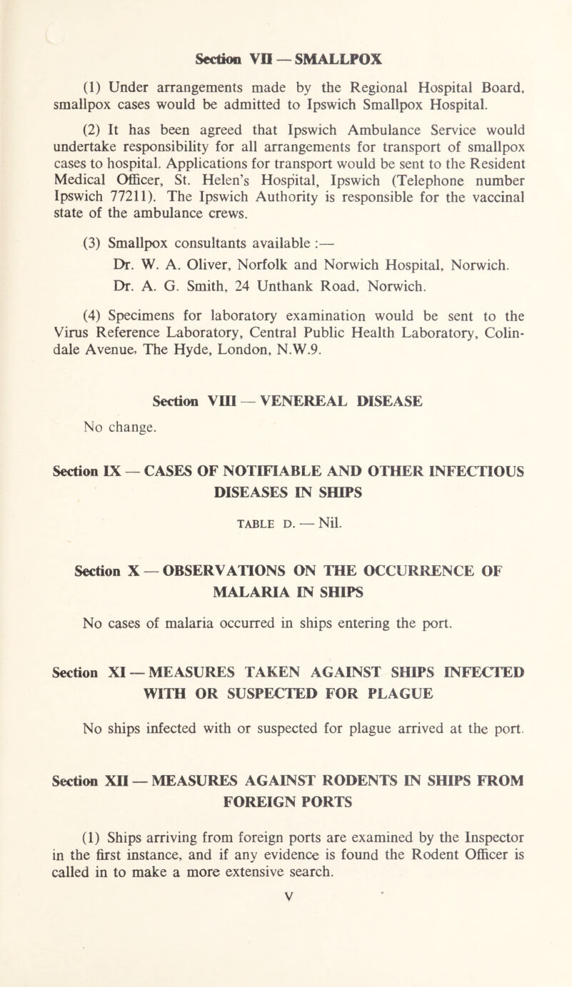 Section VO — SMALLPOX (1) Under arrangements made by the Regional Hospital Board, smallpox cases would be admitted to Ipswich Smallpox Hospital. (2) It has been agreed that Ipswich Ambulance Service would undertake responsibility for all arrangements for transport of smallpox cases to hospital. Applications for transport would be sent to the Resident Medical Officer, St. Helen’s Hospital, Ipswich (Telephone number Ipswich 77211). The Ipswich Authority is responsible for the vaccinal state of the ambulance crews. (3) Smallpox consultants available — Dr. W. A. Oliver, Norfolk and Norwich Hospital, Norwich. Dr. A. G. Smith, 24 Unthank Road, Norwich. (4) Specimens for laboratory examination would be sent to the Virus Reference Laboratory, Central Public Health Laboratory, Colin- dale Avenue, The Hyde, London, N.W.9. Section VIII VENEREAL DISEASE No change. Section IX — CASES OF NOTIFIABLE AND OTHER INFECTIOUS DISEASES IN SHIPS TABLE D. — Nil. Section X — OBSERVATIONS ON THE OCCURRENCE OF MALARIA IN SHIPS No cases of malaria occurred in ships entering the port. Section XI — MEASURES TAKEN AGAINST SHIPS INFECTED WITH OR SUSPECTED FOR PLAGUE No ships infected with or suspected for plague arrived at the port. Section XII — MEASURES AGAINST RODENTS IN SHIPS FROM FOREIGN PORTS (1) Ships arriving from foreign ports are examined by the Inspector in the first instance, and if any evidence is found the Rodent Officer is called in to make a more extensive search.