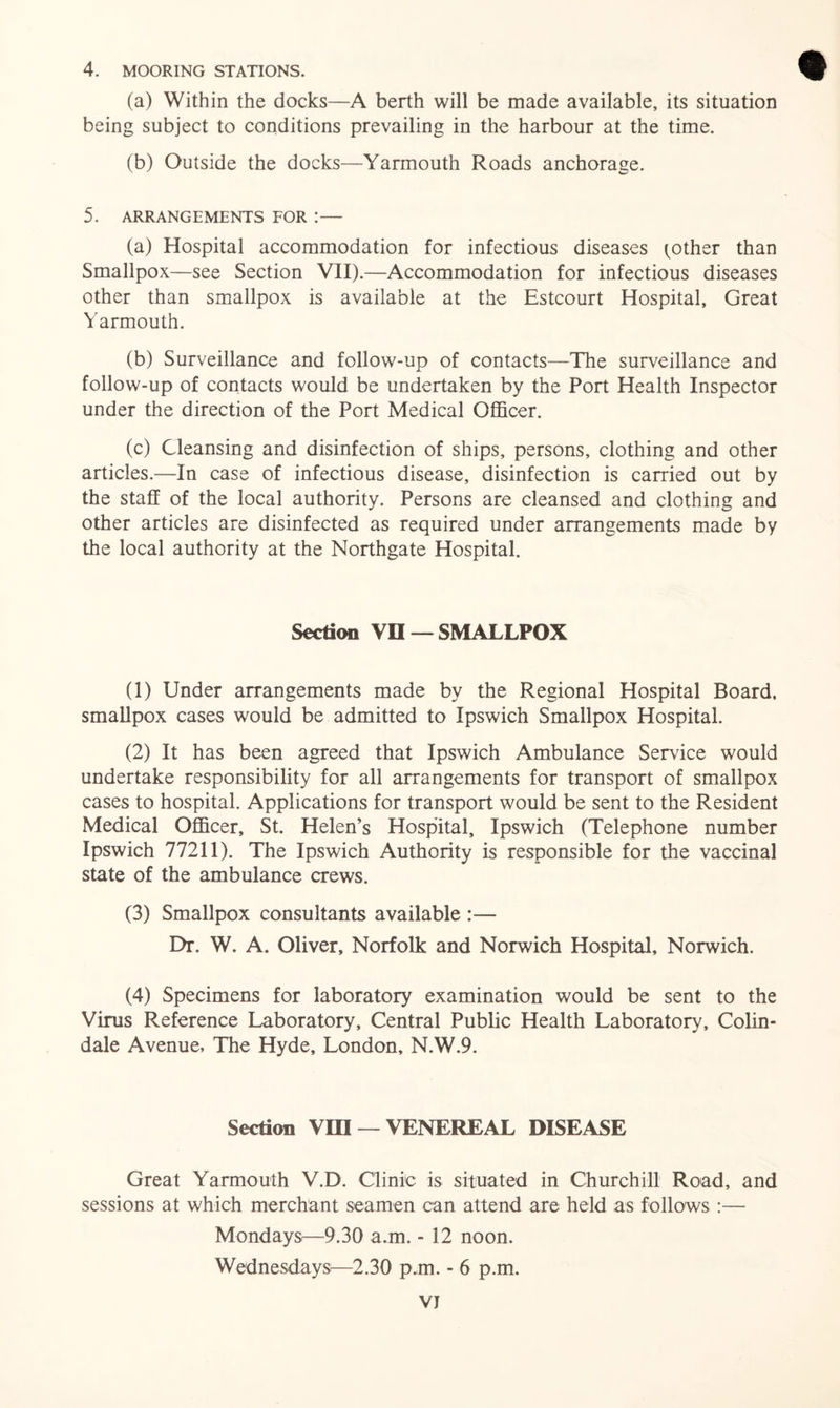 4. MOORING STATIONS. (a) Within the docks—A berth will be made available, its situation being subject to conditions prevailing in the harbour at the time. (b) Outside the docks—Yarmouth Roads anchorage. 5. ARRANGEMENTS FOR ! — (a) Hospital accommodation for infectious diseases (other than Smallpox—see Section VII).—Accommodation for infectious diseases other than smallpox is available at the Estcourt Hospital, Great Yarmouth. (b) Surveillance and follow-up of contacts—The surveillance and follow-up of contacts would be undertaken by the Port Health Inspector under the direction of the Port Medical Officer. (c) Cleansing and disinfection of ships, persons, clothing and other articles.—In case of infectious disease, disinfection is carried out by the staff of the local authority. Persons are cleansed and clothing and other articles are disinfected as required under arrangements made by the local authority at the Northgate Hospital. Section VC — SMALLPOX (1) Under arrangements made by the Regional Hospital Board, smallpox cases would be admitted to Ipswich Smallpox Hospital. (2) It has been agreed that Ipswich Ambulance Service would undertake responsibility for all arrangements for transport of smallpox cases to hospital. Applications for transport would be sent to the Resident Medical Officer, St. Helen’s Hospital, Ipswich (Telephone number Ipswich 77211). The Ipswich Authority is responsible for the vaccinal state of the ambulance crews. (3) Smallpox consultants available :— Dr. W. A. Oliver, Norfolk and Norwich Hospital, Norwich. (4) Specimens for laboratory examination would be sent to the Virus Reference Laboratory, Central Public Health Laboratory, Colin- dale Avenue, The Hyde, London, N.W.9. Section VIII — VENEREAL DISEASE Great Yarmouth V.D. Clinic is situated in Churchill Road, and sessions at which merchant seamen can attend are held as follows :— Mondays—9.30 a.m. - 12 noon. Wednesdays:—2.30 p.m. - 6 p.m. VJ