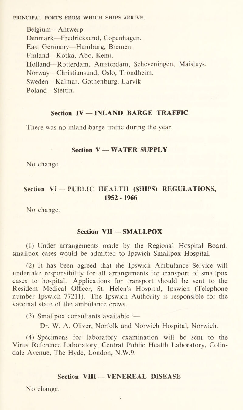 PRINCIPAL PORTS FROM WHICH SHIPS ARRIVE. Belgium—Antwerp. Denmark—Fredricksund, Copenhagen. East Germany—Hamburg, Bremen. Finland—Kotka, Abo, Kemi. Holland—Rotterdam, Amsterdam, Scheveningen, Maisluys. Norway—Christiansund, Oslo, Trondheim. Sweden Kalmar, Gothenburg, Larvik. Poland—Stettin. Section IV — INLAND BARGE TRAFFIC There was no inland barge traffic during the year. Section V — WATER SUPPLY No change. Section VI —PUBLIC HEALTH (SHIPS) REGULATIONS, 1952 -1966 No change. Section VO —SMALLPOX (1) Under arrangements made by the Regional Hospital Board, smallpox cases would be admitted to Ipswich Smallpox Hospital. (2) It has been agreed that the Ipswich Ambulance Service will undertake responsibility for all arrangements for transport of smallpox cases to hospital. Applications for transport should be sent to the Resident Medical Officer, St. Helen’s Hospital, Ipswich (Telephone number Ipswich 77211). The Ipswich Authority is responsible for the vaccinal state of the ambulance crews. (3) Smallpox consultants available :— Dr. W. A. Oliver, Norfolk and Norwich Hospital, Norwich. (4) Specimens for laboratory examination will be sent to the Virus Reference Laboratory, Central Public Health Laboratory, Colin- dale Avenue, The Hyde, London, N.W.9. Section VHI — VENEREAL DISEASE