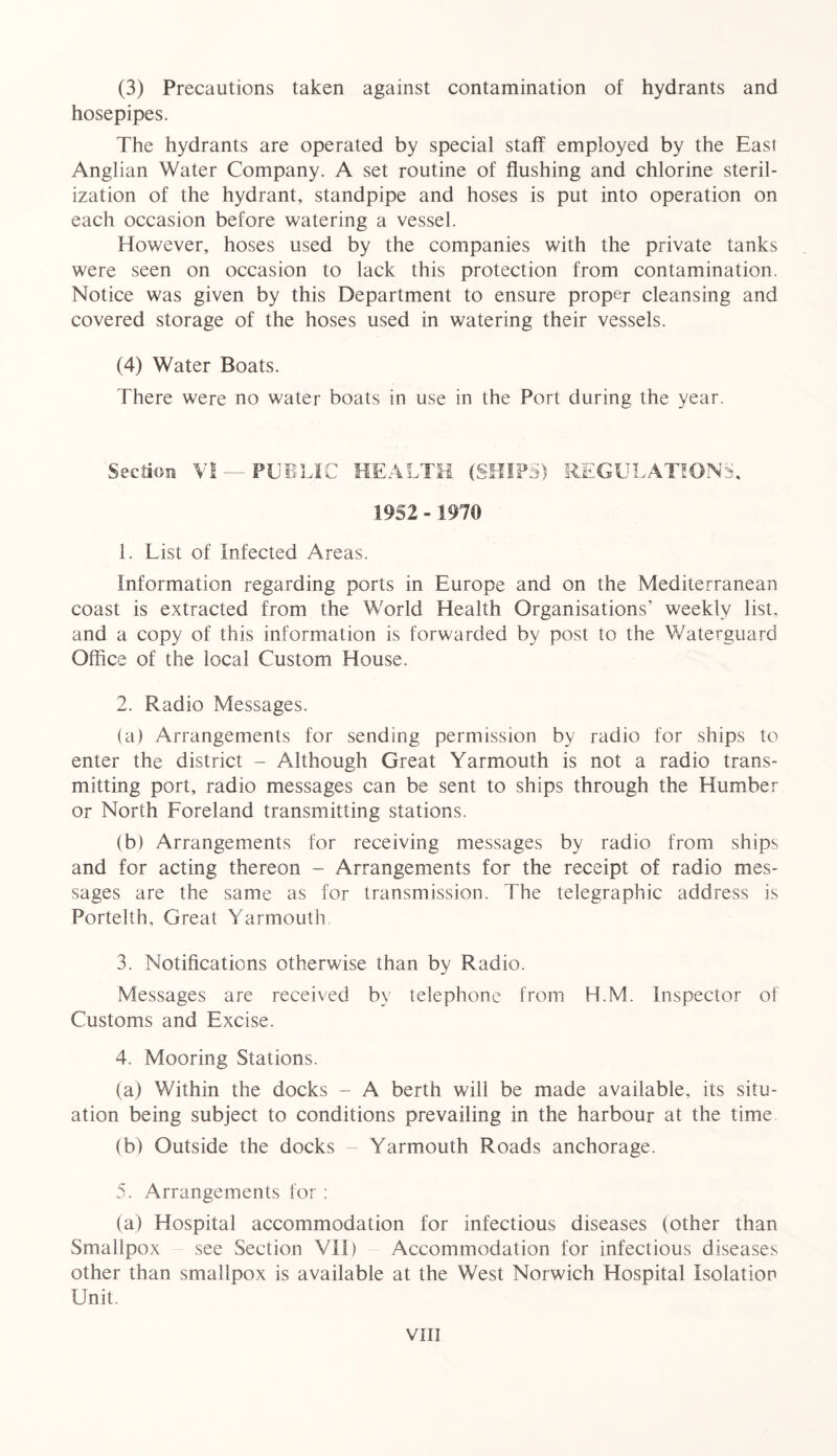 (3) Precautions taken against contamination of hydrants and hosepipes. The hydrants are operated by special staff employed by the East Anglian Water Company. A set routine of flushing and chlorine steril- ization of the hydrant, standpipe and hoses is put into operation on each occasion before watering a vessel. However, hoses used by the companies with the private tanks were seen on occasion to lack this protection from contamination. Notice was given by this Department to ensure proper cleansing and covered storage of the hoses used in watering their vessels. (4) Water Boats. There were no water boats in use in the Port during the year. Section VI — PUBLIC HEALTH (SHIPS) REGULATIONS, 1952 - 1970 1. List of Infected Areas. Information regarding ports in Europe and on the Mediterranean coast is extracted from the World Health Organisations’ weekly list, and a copy of this information is forwarded by post to the Waterguard Office of the local Custom House. 2. Radio Messages. (a) Arrangements for sending permission by radio for ships to enter the district - Although Great Yarmouth is not a radio trans- mitting port, radio messages can be sent to ships through the Humber or North Foreland transmitting stations. (b) Arrangements for receiving messages by radio from ships and for acting thereon - Arrangements for the receipt of radio mes- sages are the same as for transmission. The telegraphic address is Portelth, Great Yarmouth 3. Notifications otherwise than by Radio. Messages are received by telephone from H.M. Inspector of Customs and Excise. 4. Mooring Stations. (a) Within the docks - A berth will be made available, its situ- ation being subject to conditions prevailing in the harbour at the time (b) Outside the docks Yarmouth Roads anchorage. 5. Arrangements for : (a) Hospital accommodation for infectious diseases (other than Smallpox see Section VII) Accommodation for infectious diseases other than smallpox is available at the West Norwich Hospital Isolation Unit.