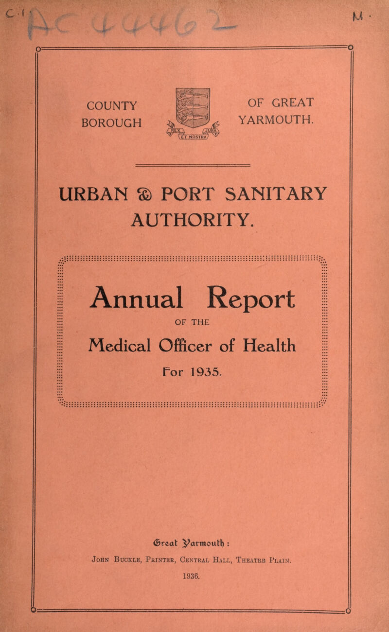 o COUNTY BOROUGH Jt /REX \ ^ CeT NOSTRA OF GREAT YARMOUTH. URBAN © PORT SANITARY AUTHORITY. Annual Report ::: OF THE Medical Officer of Health I For 1935. (Breat Parmoutl) : John Buckle, Printer, Central Hall, Theatre Plain. 1936. 0