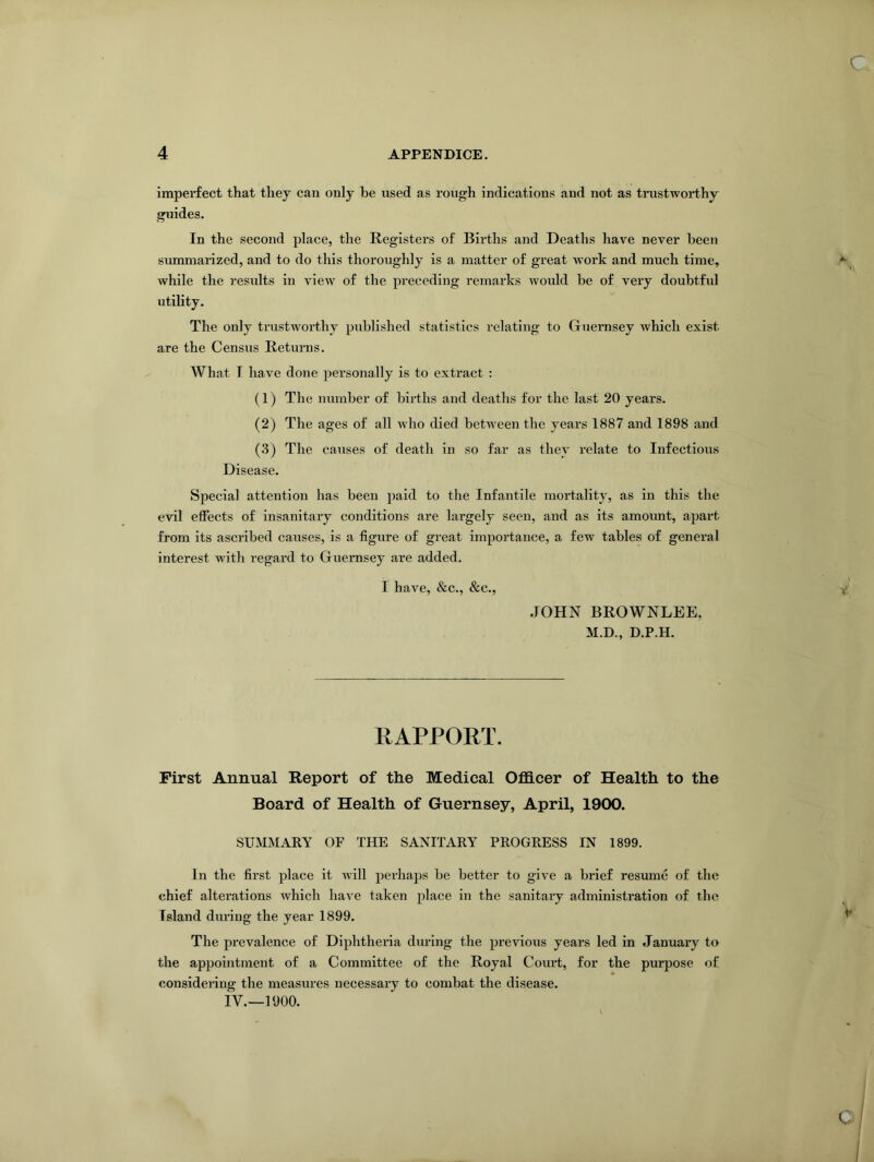 imperfect that they can only he used as rough indications and not as trustworthy guides. In the second place, the Registers of Births and Deaths have never been summarized, and to do this thoroughly is a matter of great work and much time, while the results in view of the preceding remarks would be of very doubtful utility. The only trustworthy published statistics relating to Guernsey which exist are the Census Returns. What T have done personally is to extract : (1) The number of births and deaths for the last 20 years. (2) The ages of all who died between the years 1887 and 1898 and (3) The causes of death in so far as they relate to Infectious Disease. Special attention has been paid to the Infantile mortality, as in this the evil effects of insanitary conditions are largely seen, and as its amount, apart from its ascribed causes, is a figure of great importance, a few tables of general interest with regard to Guernsey are added. I have, &c., &c., JOHN BROWNLEE, M.D., D.P.H. RAPPORT. First Annual Report of the Medical Officer of Health to the Board of Health of Guernsey, April, 1900. SUMMARY OF THE SANITARY PROGRESS IN 1899. In the first place it will perhaps be better to give a brief resume of the chief alterations which have taken place in the sanitary administration of the Island during the year 1899. The prevalence of Diphtheria during the previous years led in January to the appointment of a Committee of the Royal Court, for the purpose of considering the measures necessary to combat the disease.