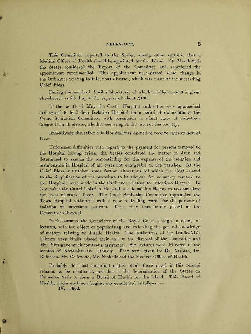 This Committee reported to the States, among other matters, that a Medical Officer of Health should be appointed for the Island. On March 29th the States considered the Report of the Committee and sanctioned the appointment recommended. This appointment necessitated some change in the Ordinance relating to infectious diseases, which was made at the succeeding Chief Pleas. During the month of April a laboratory, of which a fuller account is given elsewhere, was fitted up at the expense of about £100. In the month of May the Castel Hospital authorities were approached and agreed to lend their Isolation Hospital for a period of six months to the Court Sanitation Committee, with permission to admit cases of infectious disease from all classes, xvhetlier occurring in the town or the country. Immediately thereafter this Hospital was opened to receive cases of scai'let fever. Unforeseen difficulties with regard to the payment for persons removed to the Hospital having arisen, the States considered the matter in July and determined to assume the responsibility for the expense of the isolation and maintenance in Hospital of all cases not chargeable to the parishes. At the Chief Pleas in October, some further alterations (of which the chief related to the simplification of the procedure to be adopted for voluntary removal to the Hospital) were made in the Ordinance relating to Infectious Disease. In November the Castel Isolation Hospital was found insufficient to accommodate the cases of scarlet fever. The Court Sanitation Committee approached the Town Hospital authorities with a view to lending wards for the purpose of isolation of infectious patients. These they immediately placed at the Committee’s disposal. In the autumn, the Committee of the Royal Court arranged a course of lectures, with the object of popularising and extending the general knowledge of matters relating to Public Health. The authorities of the Guille-Alles Library very kindly placed their hall at the disposal of the Commiitee and Mr. Pitts gave much courteous assistance. Six lectures were delivered in the months of November and January. They were given by Dr. Aikman, Dr. Robinson, Mr. Collenette, Mr. Nickolls and the Medical Officer of Health. Probably the most important matter of all those noted in this resume remains to be mentioned, and that is the determination of the States on December 29th to form a Board of Health for the Island. This Board of Health, whose work now begins, was constituted as follows :—