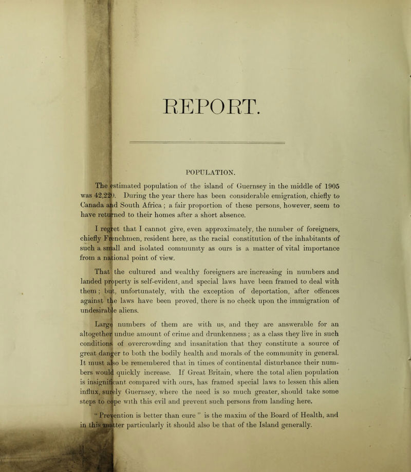 REPORT. POPULATION. The estimated population of the island of Guernsey in the middle of 1905 was 42,220. During the year there has been considerable emigration, chiefly to Canada and South Africa ; a fair proportion of these persons, however, seem to have returned to their homes after a short absence. I reg ‘et that I cannot give, even approximately, the number of foreigners, chiefly Frenchmen, resident here, as the racial constitution of the inhabitants of such a snjjall and isolated community as ours is a matter of vital importance from a national point of view. That the cultured and wealthy foreigners are increasing in numbers and landed property is self-evident, and special laws have been framed to deal with them ; but, unfortunately, with the exception of deportation, after offences against the laws have been proved, there is no check upon the immigration of undesirable aliens. i Large numbers of them are with us, and they are answerable for an altogether undue amount of crime and drunkenness ; as a class they live in such conditions of overcrowding and insanitation that they constitute a source of great danger to both the bodily health and morals of the community in general. It must also be remembered that in times of continental disturbance their num- bers would quickly increase. If Great Britain, where the total alien population is insignificant compared with ours, has framed special laws to lessen this alien influx, surely Guernsey, where the need is so much greater, should take some steps to C0[pe with this evil and prevent such persons from landing here. “ Prevention is better than cure ” is the maxim of the Board of Health, and in this-matter particularly it should also be that of the Island generally.