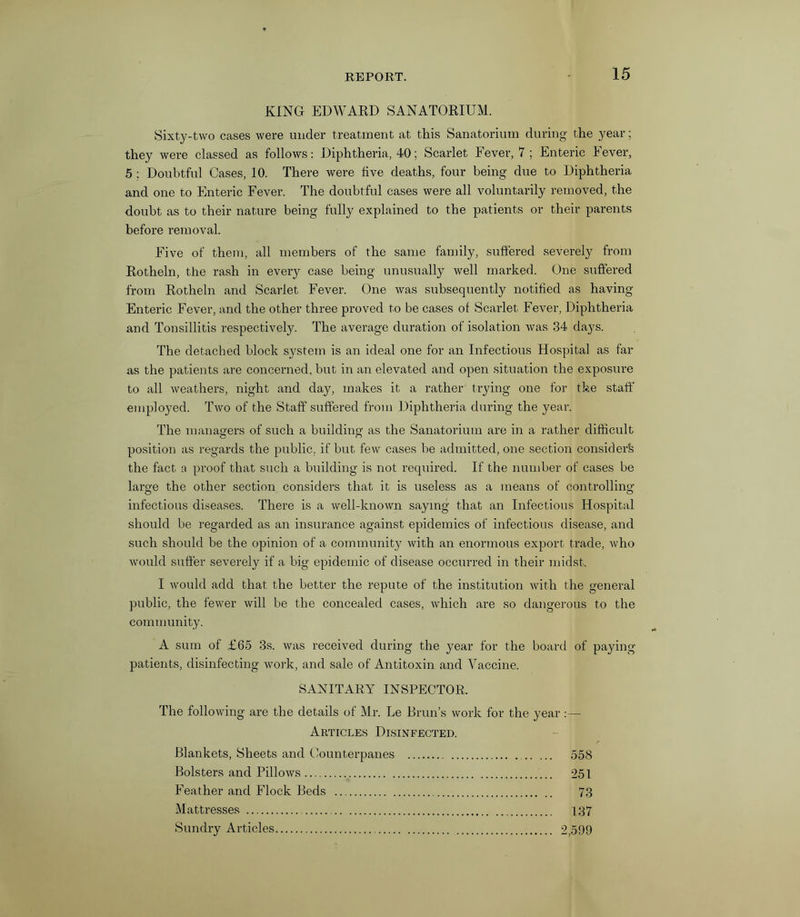 KING EDWARD SANATORIUM. Sixty-two cases were under treatment at this Sanatorium during the year; they were classed as follows: Diphtheria, 40; Scarlet Fever, 7 ; Enteric Fever, 5 ; Doubtful Cases, 10. There were five deaths, four being due to Diphtheria and one to Enteric Fever. The doubtful cases were all voluntarily removed, the doubt as to their nature being fully explained to the patients or their parents before removal. Five of them, all members of the same family, suffered severely from Rotheln, the rash in every case being unusually well marked. One suffered from Rotheln and Scarlet Fever. One was subsequently notified as having Enteric Fever, and the other three proved to be cases of Scarlet Fever, Diphtheria and Tonsillitis respectively. The average duration of isolation was 34 days. The detached block system is an ideal one for an Infectious Hospital as far as the patients are concerned, but in an elevated and open situation the exposure to all weathers, night and day, makes it a rather trying one for the staff employed. Two of the Staff suffered from Diphtheria during the year. The managers of such a building as the Sanatorium are in a rather difficult position as regards the public, if but few cases be admitted, one section considers the fact a proof that such a building is not required. If the number of cases be large the other section considers that it is useless as a means of controlling infectious diseases. There is a well-known saying that an Infectious Hospital should be regarded as an insurance against epidemics of infectious disease, and such should be the opinion of a community with an enormous export trade, who would suffer severely if a big epidemic of disease occurred in their midst. I would add that the better the repute of the institution with the general public, the fewer will be the concealed cases, which are so dangerous to the community. A sum of £65 3s. was received during the year for the board of paying- patients, disinfecting work, and sale of Antitoxin and Vaccine. SANITARY INSPECTOR. The following are the details of Mr. Le Brun’s work for the year :— Articles Disinfected. Blankets, Sheets and Counterpanes 558 Bolsters and Pillows 251 Feather and Flock Beds 73 Mattresses 137 Sundry Articles 2,599