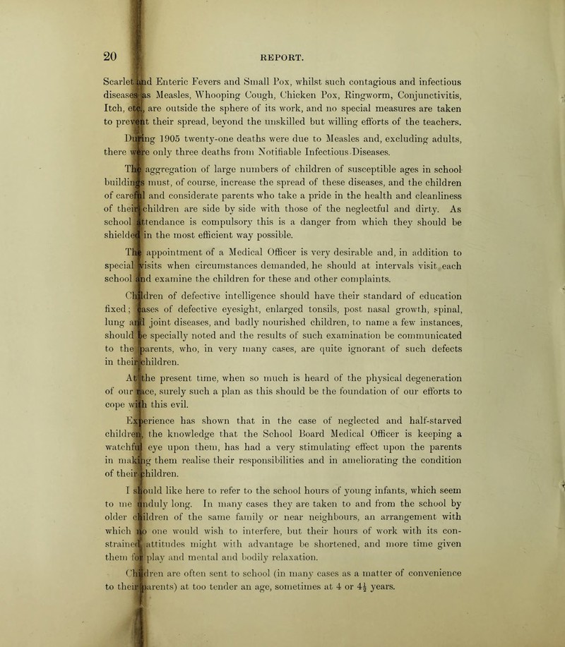 Scarletltind Enteric Fevers and Small Pox, whilst such contagious and infectious diseases las Measles, Whooping Cough, Chicken Pox, Ringworm, Conjunctivitis, Itch, etc., are outside the sphere of its work, and no special measures are taken to present their spread, beyond the unskilled but willing efforts of the teachers. Dining 1905 twenty-one deaths were due to Measles and, excluding adults, there w&re only three deaths from Notifiable Infectious Diseases. Th j| aggregation of large numbers of children of susceptible ages in school buildings must, of course, increase the spread of these diseases, and the children of carefyd and considerate parents who take a pride in the health and cleanliness of theirfchildren are side by side with those of the neglectful and dirty. As school attendance is compulsory this is a danger from which the}' should be shields! in the most efficient way possible. The appointment of a Medical Officer is very desirable and, in addition to special visits when circumstances demanded, he should at intervals visit each school and examine the children for these and other complaints. Oh ldren of defective intelligence should have their standard of education fixed; 11 ases of defective eyesight, enlarged tonsils, post nasal growth, spinal, I joint diseases, and badly nourished children, to name a few instances, e specially noted and the results of such examination be communicated arents, who, in very many cases, are quite ignorant of such defects hildren. lung a: should to the in thei Atithe present tune, when so much is heard of the physical degeneration of our mce, surely such a plan as this should be the foundation of our efforts to cope with this evil. ■> Experience has shown that in the case of neglected and half-starved children, the knowledge that the School Board Medical Officer is keeping a watchful eye upon them, has had a very stimulating effect upon the parents in making them realise their responsibilities and in ameliorating the condition of their 3;hildren. I should like here to refer to the school hours of young infants, which seem to me unduly long. In many cases they are taken to and from the school by older ciildren of the same family or near neighbours, an arrangement with which iio one would wish to interfere, but their hours of work with its con- straiuerff attitudes might with advantage be shortened, and more time given them fo| play and mental and bodily relaxation. Children are often sent to school (in many cases as a matter of convenience to their Barents) at too tender an age, sometimes at 4 or years.