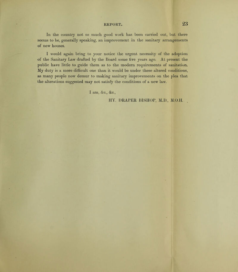 In the country not so much good work has been carried out, but there seems to be, generally speaking, an improvement in the sanitary arrangements of new houses. I would again bring to your notice the urgent necessity of the adoption of the Sanitary Law drafted by the Board some five years ago. At present the public have little to guide them as to the modern requirements of sanitation. My duty is a more difficult one than it would be under these altered conditions, as many people now demur to making sanitary improvements on the plea that the alterations suggested may not satisfy the conditions of a new law. I am, Ac., Ac., HY. DRAPER BISHOP, M.D., M.O.H.