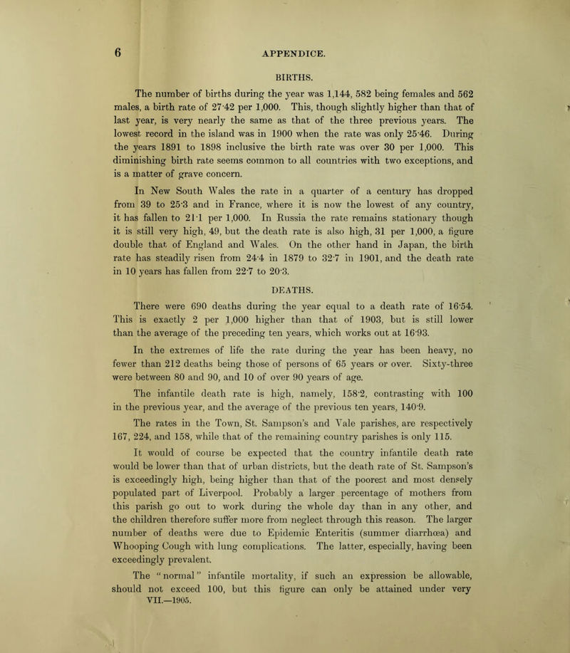 BIRTHS. The number of births during the year was 1,144, 582 being females and 562 males, a birth rate of 2742 per 1,000. This, though slightly higher than that of last year, is very nearly the same as that of the three previous years. The lowest record in the island was in 1900 when the rate was only 25‘46. During the years 1891 to 1898 inclusive the birth rate was over 30 per 1,000. This diminishing birth rate seems common to all countries with two exceptions, and is a matter of grave concern. In New South Wales the rate in a quarter of a century has dropped from 39 to 25'3 and in France, where it is now the lowest of any country, it has fallen to 2P1 per 1,000. In Russia the rate remains stationary though it is still very high, 49, but the death rate is also high, 31 per 1,000, a figure double that of England and Wales. On the other hand in Japan, the birth rate has steadily risen from 24’4 in 1879 to 327 in 1901, and the death rate in 10 years has fallen from 22‘7 to 20'3. DEATHS. There were 690 deaths during the year equal to a death rate of 16'54. This is exactly 2 per 1,000 higher than that of 1903, but is still lower than the average of the preceding ten years, which works out at 16‘93. In the extremes of life the rate during the year has been heavy, no fewer than 212 deaths being those of persons of 65 years or over. Sixty-three were between 80 and 90, and 10 of over 90 years of age. The infantile death rate is high, namely, 158'2, contrasting with 100 in the previous year, and the average of the previous ten years, 140'9. The rates in the Town, St. Sampson’s and Yale parishes, are respectively 167, 224, and 158, while that of the remaining country parishes is only 115. It would of course be expected that the country infantile death rate would be lower than that of urban districts, but the death rate of St. Sampson’s is exceedingly high, being higher than that of the poorest and most densely populated part of Liverpool. Probably a larger percentage of mothers from this parish go out to work during the whole day than in any other, and the children therefore suffer more from neglect through this reason. The larger number of deaths were due to Epidemic Enteritis (summer diarrhoea) and Whooping Cough with lung complications. The latter, especially, having been exceedingly prevalent. The “normal” infantile mortality, if such an expression be allowable, should not exceed 100, but this figure can only be attained under very