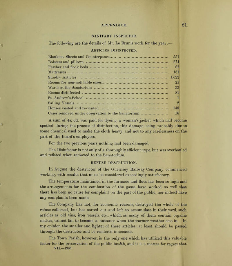 SANITARY INSPECTOR. The following are the details of Mr. Le Brun’s work for the year :— Articles Disinfected. Blankets, Sheets and Counterpanes 551 Bolsters and pillows 274 Feather and flock beds 67 Mattresses 181 Sundry Articles 1,622 Rooms for non-notifiable cases 25 Wards at the Sanatorium 33 Rooms disinfected 81 St. Andrew’s School 1 Sailing Vessels 2 Houses visited and re-visited 148 Cases removed under observation to the Sanatorium 16 A sum of 4s. 6d. was paid for dyeing a woman’s jacket which had become spotted during the process of disinfection, this damage being probably due to some chemical used to make the cloth heavy, and not to any carelessness on the part of the Board’s employees. For the two previous years nothing had been damaged. The Disinfector is not only of a thoroughly efficient type, but was overhauled and refitted when removed to the Sanatorium. REFUSE DESTRUCTION. In August the destructor of the Guernsey Railway Company commenced working, with results that must be considered exceedingly satisfactory. The temperature maintained in the furnaces and flues has been so high and the arrangements for the combustion of the gases have worked so well that there has been no cause for complaint on the part of the public, nor indeed have any complaints been made. The Company has not, for economic reasons, destroyed the whole of the refuse collected, but has sorted out and left to accumulate in their yard, such articles as old tins, iron vessels, etc., which, as many of them contain organic matter, cannot fail to become a nuisance when the warmer weather sets in. In my opinion the smaller and lighter of these articles, at least, should be passed through the destructor and be rendered innocuous. The Town Parish, however, is the only one which has utilized this valuable factor for the preservation of the public health, and it is a matter for regret that