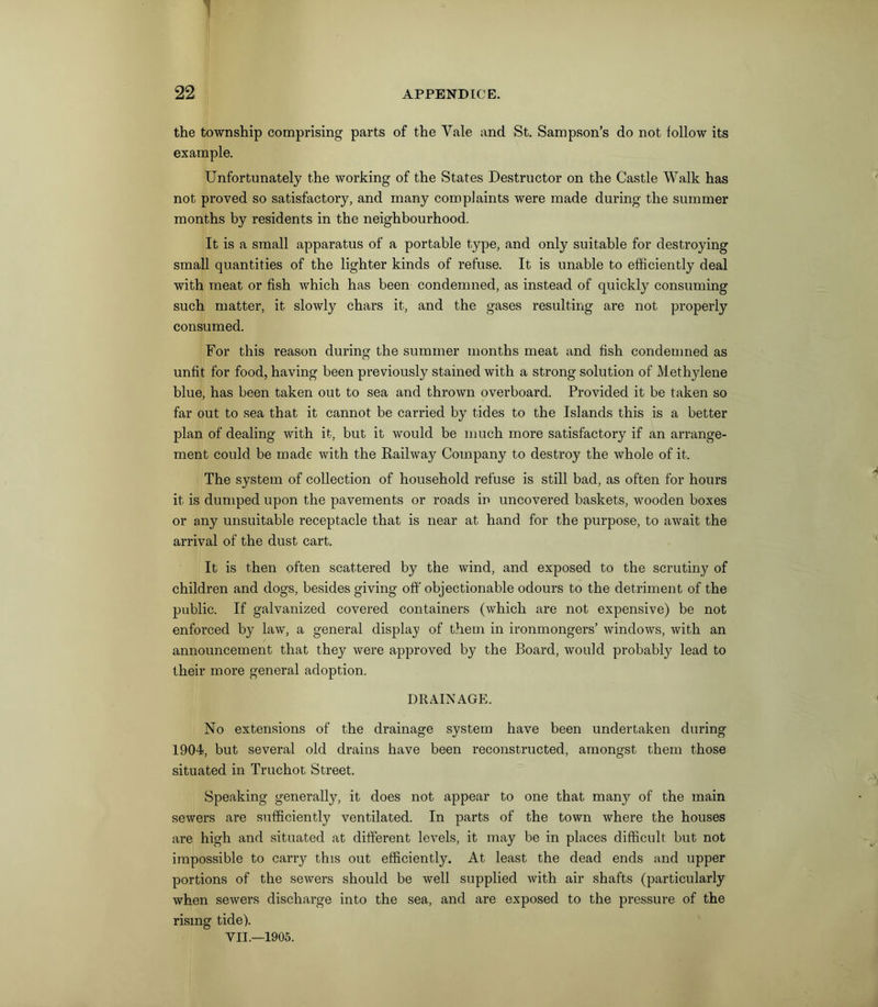 1 22 APPENDICE. the township comprising parts of the Yale and St. Sampson’s do not follow its example. Unfortunately the working of the States Destructor on the Castle Walk has not proved so satisfactory, and many complaints were made during the summer months by residents in the neighbourhood. It is a small apparatus of a portable type, and only suitable for destroying small quantities of the lighter kinds of refuse. It is unable to efficiently deal with meat or fish which has been condemned, as instead of quickly consuming such matter, it slowly chars it, and the gases resulting are not properly consumed. For this reason during the summer months meat and fish condemned as unfit for food, having been previously stained with a strong solution of Methylene blue, has been taken out to sea and thrown overboard. Provided it be taken so far out to sea that it cannot be carried by tides to the Islands this is a better plan of dealing with it, but it would be much more satisfactory if an arrange- ment could be made with the Railway Company to destroy the whole of it. The system of collection of household refuse is still bad, as often for hours it is dumped upon the pavements or roads in uncovered baskets, wooden boxes or any unsuitable receptacle that is near at hand for the purpose, to await the arrival of the dust cart. It is then often scattered by the wind, and exposed to the scrutiny of children and dogs, besides giving off objectionable odours to the detriment of the public. If galvanized covered containers (which are not expensive) be not enforced by law, a general display of them in ironmongers’ windows, with an announcement that they were approved by the Board, would probably lead to their more general adoption. DRAINAGE. No extensions of the drainage system have been undertaken during 1904, but several old drains have been reconstructed, amongst them those situated in Truchot Street. Speaking generally, it does not appear to one that many of the main sewers are sufficiently ventilated. In parts of the town where the houses are high and situated at different levels, it may be in places difficult but not impossible to carry this out efficiently. At least the dead ends and upper portions of the sewers should be well supplied with air shafts (particularly when sewers discharge into the sea, and are exposed to the pressure of the rising tide).