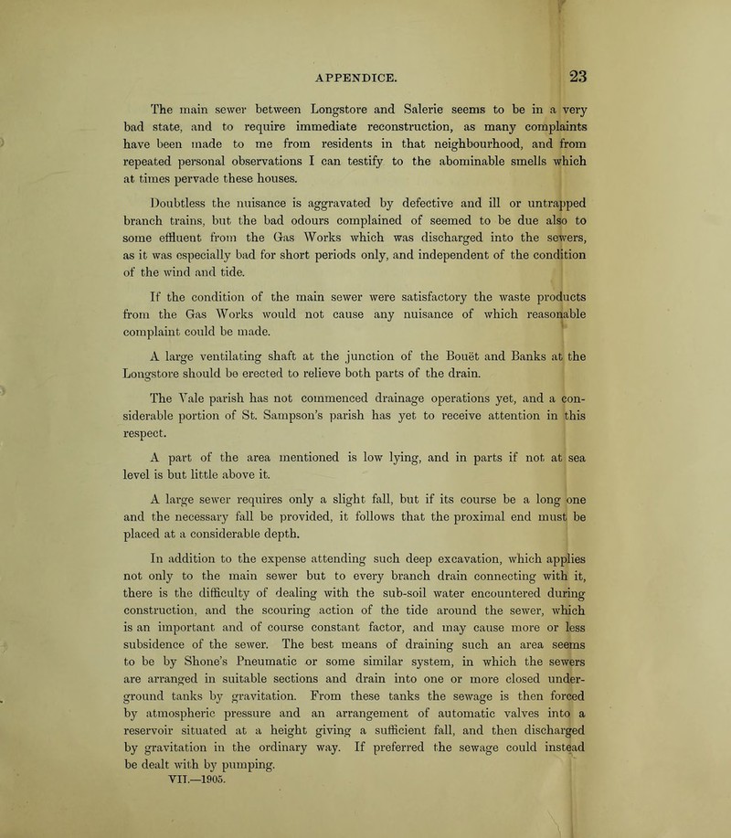 The main sewer between Longstore and Salerie seems to be in a very bad state, and to require immediate reconstruction, as many complaints have been made to me from residents in that neighbourhood, and from repeated personal observations I can testify to the abominable smells which at times pervade these houses. Doubtless the nuisance is aggravated by defective and ill or untrapped branch trains, but the bad odours complained of seemed to be due also to some effluent from the Gas Works which was discharged into the sewers, as it was especially bad for short periods only, and independent of the condition of the wind and tide. If the condition of the main sewer were satisfactory the waste products from the Gas Works would not cause any nuisance of which reasonable complaint could be made. A large ventilating shaft at the junction of the Bouet and Banks at the Longstore should be erected to relieve both parts of the drain. The Yale parish has not commenced drainage operations yet, and a con- siderable portion of St. Sampson’s parish has yet to receive attention in this respect. A part of the area mentioned is low lying, and in parts if not at sea level is but little above it. A large sewer requires only a slight fall, but if its course be a long one and the necessary fall be provided, it follows that the proximal end must be placed at a considerable depth. In addition to the expense attending such deep excavation, which applies not only to the main sewer but to every branch drain connecting with it, there is the difficulty of dealing with the sub-soil water encountered during construction, and the scouring action of the tide around the sewer, which is an important and of course constant factor, and may cause more or less subsidence of the sewer. The best means of draining such an area seems to be by Shone’s Pneumatic or some similar system, in which the sewers are arranged in suitable sections and drain into one or more closed under- ground tanks by gravitation. From these tanks the sewage is then forced by atmospheric pressure and an arrangement of automatic valves into a reservoir situated at a height giving a sufficient fall, and then discharged by gravitation in the ordinary way. If preferred the sewage could instead be dealt with by pumping.