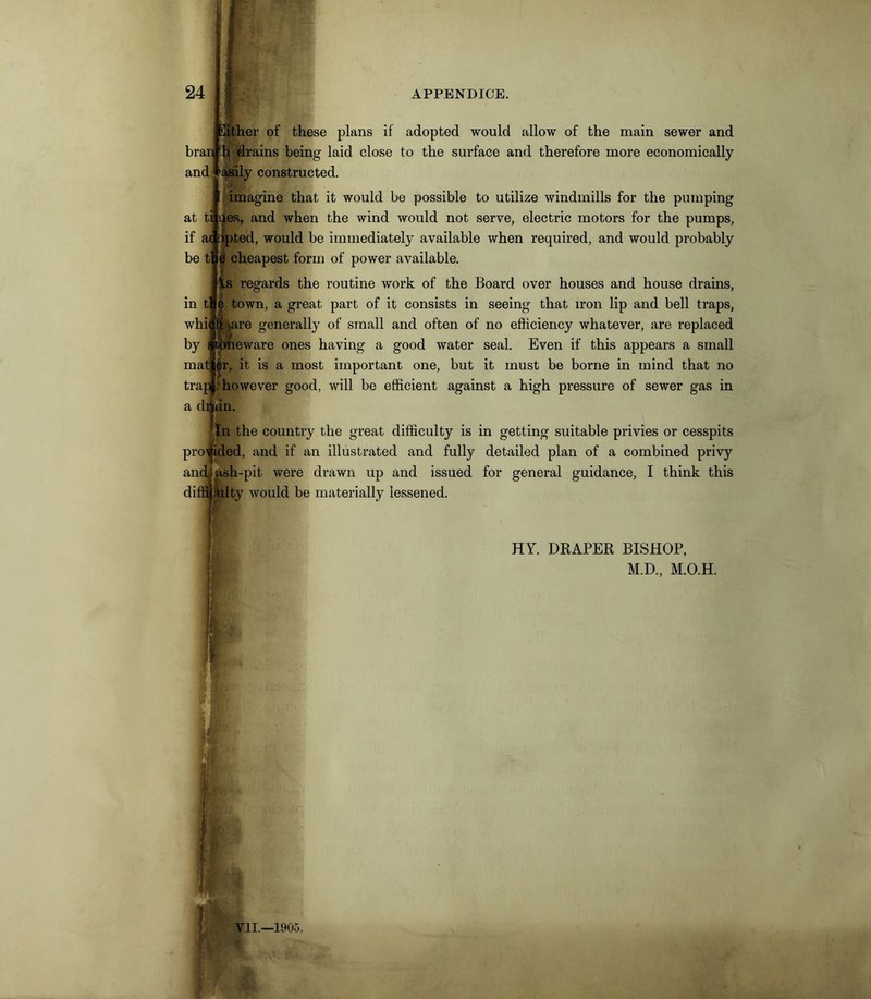 Either of these plans if adopted would allow of the main sewer and bran 'h drains being laid close to the surface and therefore more economically asily constructed. imagine that it would be possible to utilize windmills for the pumping at ti lies, and when the wind would not serve, electric motors for the pumps, if ac Opted, would be immediately available when required, and would probably cheapest form of power available. Is regards the routine work of the Board over houses and house drains, e town, a great part of it consists in seeing that iron lip and bell traps, re generally of small and often of no efficiency whatever, are replaced eware ones having a good water seal. Even if this appears a small pr, it is a most important one, but it must be borne in mind that no trap 'however good, will be efficient against a high pressure of sewer gas in a daun. and be t in t' whii by mat; L In the country the great difficulty is in getting suitable privies or cesspits provided, and if an illustrated and fully detailed plan of a combined privy and. ash-pit were drawn up and issued for general guidance, I think this diffi mlfey would be materially lessened. HY. DRAPER BISHOP, M.D., M.O.H.