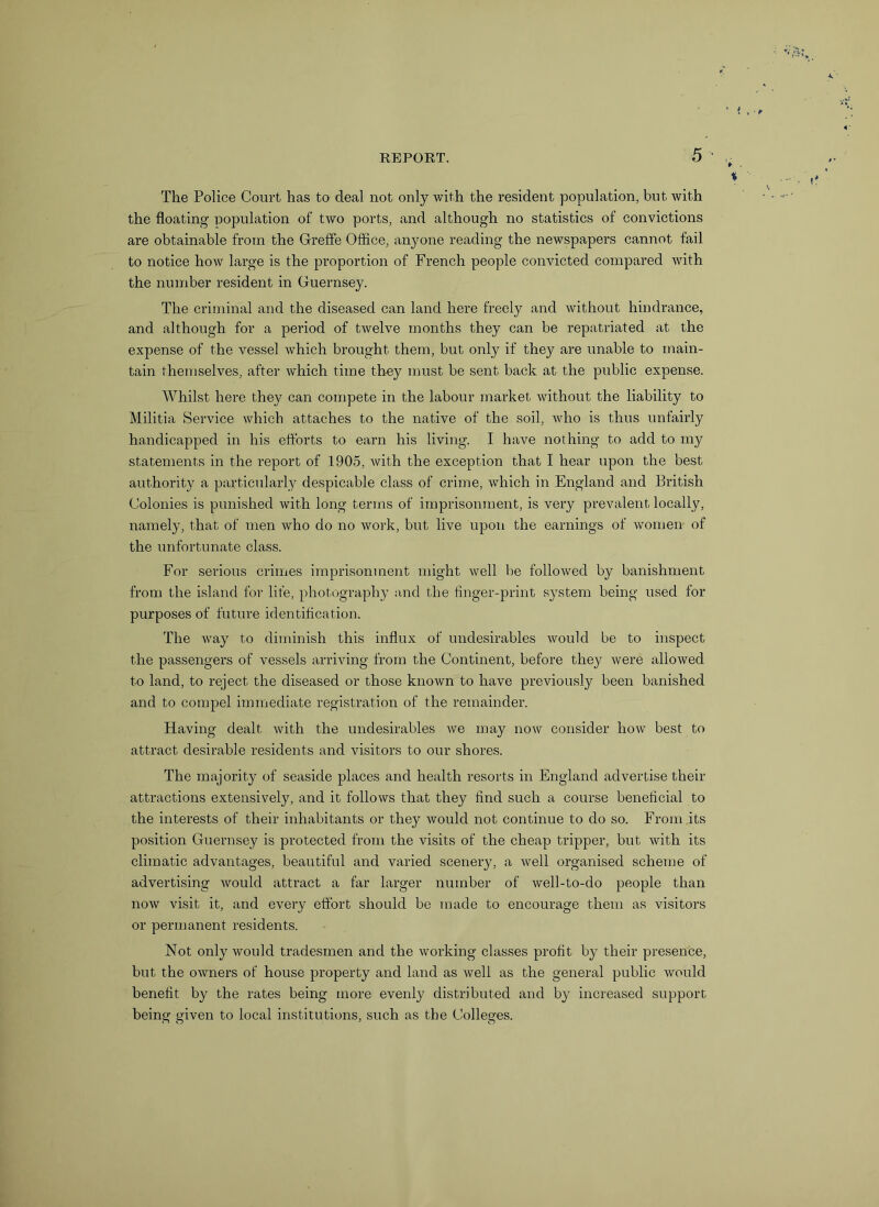 The Police Court has to deal not only with the resident population, but with the floating population of two ports, and although no statistics of convictions are obtainable from the Greffe Office, anyone reading the newspapers cannot fail to notice how large is the proportion of French people convicted compared with the number resident in Guernsey. The criminal and the diseased can land here freely and without hindrance, and although for a period of twelve months they can be repatriated at the expense of the vessel which brought them, but only if they are unable to main- tain themselves, after which time they must be sent back at the public expense. Whilst here they can compete in the labour market without the liability to Militia Service which attaches to the native of the soil, who is thus unfairly handicapped in his efforts to earn his living. I have nothing to add to my statements in the report of 1905, with the exception that I hear upon the best authority a particularly despicable class of crime, which in England and British Colonies is punished with long terms of imprisonment, is very prevalent locally, namely, that of men who do no work, but live upon the earnings of women of the unfortunate class. For serious crimes imprisonment might well be followed by banishment from the island for life, photography and the finger-print system being used for purposes of future identification. The way to diminish this influx of undesirables would be to inspect the passengers of vessels arriving from the Continent, before they were allowed to land, to reject the diseased or those known to have previously been banished and to compel immediate registration of the remainder. Having dealt with the undesirables we may notv consider how best to attract desirable residents and visitors to our shores. The majority of seaside places and health resorts in England advertise their attractions extensively, and it follows that they find such a course beneficial to the interests of their inhabitants or they would not continue to do so. From its position Guernsey is protected from the visits of the cheap tripper, but with its climatic advantages, beautiful and varied scenery, a well organised scheme of advertising would attract a far larger number of well-to-do people than now visit it, and every effort should be made to encourage them as visitors or permanent residents. Not only would tradesmen and the working classes profit by their presence, but the owners of house property and land as well as the general public would benefit by the rates being more evenly distributed and by increased support being given to local institutions, such as the Colleges.