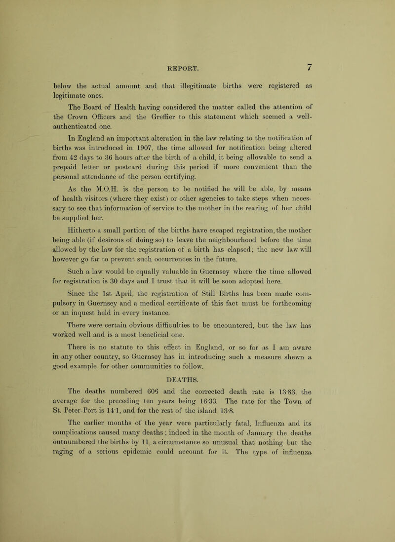 below the actual amount and that illegitimate births were registered as legitimate ones. The Board of Health having considered the matter called the attention of the Crown Officers and the Greffier to this statement which seemed a well- authenticated one. In England an important alteration in the law relating to the notification of births was introduced in 1907, the time allowed for notification being altered from 42 days to 36 hours after the birth of a child, it being allowable to send a prepaid letter or postcard during this period if more convenient than the personal attendance of the person certifying. As the M.O.H. is the person to be notified he will be able, by means of health visitors (where they exist) or other agencies to take steps when neces- sary to see that information of service to the mother in the rearing of her child be supplied her. Hitherto a small portion of the births have escaped registration, the mother being able (if desirous of doing so) to leave the neighbourhood before the time allowed by the law for the registration of a birth has elapsed; the new law will however go far to prevent such occurrences in the future. Such a law would be equally valuable in Guernsey where the time allowed for registration is 30 days and I trust that it will be soon adopted here. Since the 1st April, the registration of Still Births has been made com- pulsory in Guernsey and a medical certificate of this fact must be forthcoming or an inquest held in every instance. There were certain obvious difficulties to be encountered, but the law has worked well and is a most beneficial one. There is no statute to this effect in England, or so far as I am aware in any other country, so Guernsey has in introducing such a measure shewn a good example for other communities to follow. DEATHS. The deaths numbered 606 and the corrected death rate is 13'83, the average for the preceding ten years being 16'33. The rate for the Town of St. Peter-Port is 141, and for the rest of the island 13'8. The earlier months of the year were particularly fatal, Influenza and its complications caused many deaths ; indeed in the month of January the deaths outnumbered the births by 11, a circumstance so unusual that nothing but the raging of a serious epidemic could account for it. The type of influenza