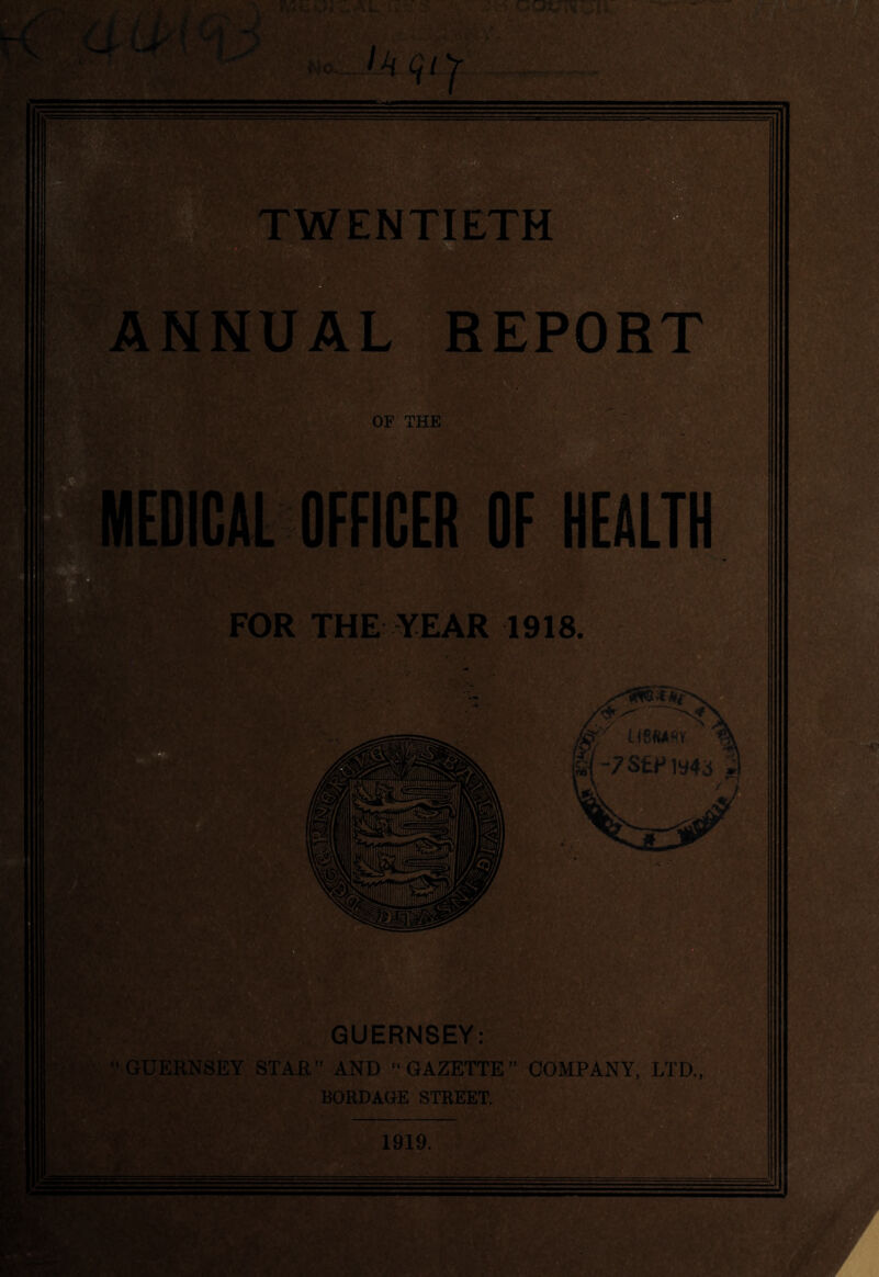Ho.. WENTIETM §§3 ANNUAL REPORT OF THE EPICAL OFFICER OF HEALTH FOR THE YEAR 1918. UBWftV -7SEFly43 1 GUERNSEY: GUERNSEY STAR” AND “GAZETTE” COMPANY, LTD., BORDAGE STREET. 1919. *