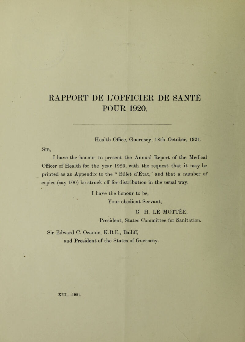 POUR 1920. Health Offiee, Guernsey, 18th October, 1921. Sir, I have the honour to present the Annual Report of the Medical Officer of Health for the year 1920, with the request that it may be printed as an Appendix to the “ Billet d’etat,” and that a number of copies (say 100) be struck off for distribution in the usual way. I have the honour to be, Your obedient Servant, G H. LE MOTTEE, President, States Committee for Sanitation. Sir Edward C. Ozanne, K.B.E., Bailiff, and President of the States of Guernsey.