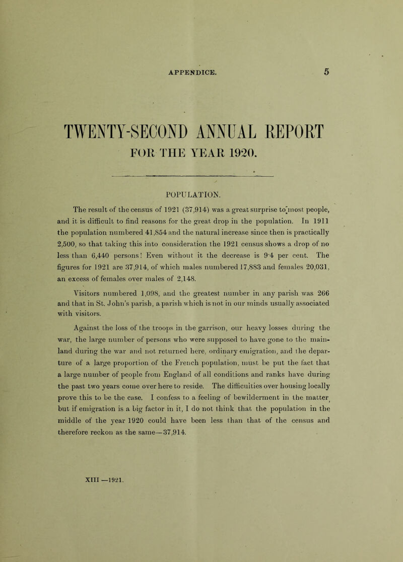 TWENTY-SECOND ANNUAL REPORT FOR THE YEAR 1920. POPULATION. The result of the census of 1921 (37,914) was a great surprise tojnost people, and it is difficult to find reasons for the great drop in the population. In 1911 the population numbered 41,854 and the natural increase since then is practically 2,500, so that taking this into consideration the 1921 census shows a drop of no less than 6,440 persons! Even without it the decrease is 9‘4 per cent. The figures for 1921 are 37,914, of which males numbered 17,883 and females 20,031, an excess of females over males of 2,148. Visitors numbered 1,098, and the greatest number in any parish was 266 and that in St. John’s parish, a parish which is not in our minds usually associated with visitors. Against the loss of the troops in the garrison, our heavy losses during the war, the large number of persons who were supposed to have gone to the main- land during the war and not returned here, ordinary emigration, and the depar- ture of a large proportion of the French population, must be put the fact that a large number of people from England of all conditions and ranks have during the past two years come over here to reside. The difficulties over housing locally prove this to be the case. I confess to a feeling of bewilderment in the mattei^ but if emigration is a big factor in it, I do not think that the population in the middle of the year 1920 could have been less than that of the census and therefore reckon as the same—37,914.