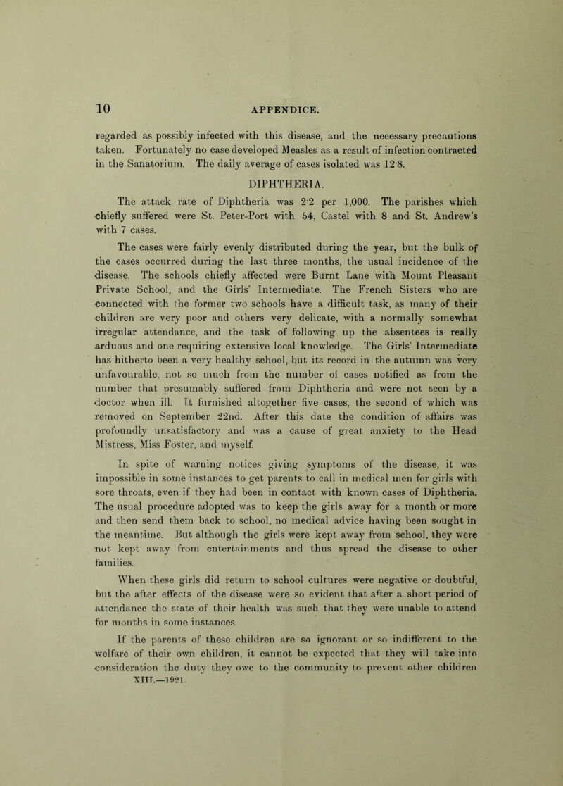 regarded as possibly infected with this disease, and the necessary precautions taken. Fortunately no case developed Measles as a result of infection contracted in the Sanatorium. The daily average of cases isolated was 12’8. DIPHTHERIA. The attack rate of Diphtheria was 2-2 per 1,000. The parishes which •chiefly suffered were St. Peter-Port with 54, Castel with 8 and St. Andrew’s with 7 cases. The cases were fairly evenly distributed during the year, but the bulk of the cases occurred during the last three months, the usual incidence of the ■disease. The schools chiefly affected were Burnt Lane with Mount Pleasant Private School, and the Girls’ Intermediate. The French Sisters who are connected with the former two schools have a difficult task, as many of their children are very poor and others very delicate, with a normally somewhat irregular attendance, and the task of following up the absentees is really arduous and one requiring extensive local knowledge. The Girls’ Intermediate has hitherto been a very healthy school, but its record in the autumn was very unfavourable, not so much from the number oi cases notified as from the number that presumably suffered from Diphtheria and were not seen by a doctor when ill. It furnished altogether five cases, the second of which was removed on September 22nd. After this date the condition of affairs was profoundly unsatisfactory and was a cause of great anxiety to the Head Mistress, Miss Foster, and myself. In spite of warning notices giving symptoms of the disease, it was impossible in some instances to get parents to call in medical men for girls with sore throats, even if they had been in contact with known cases of Diphtheria. The usual procedure adopted was to keep the girls away for a month or more and then send them back to school, no medical advice having been sought in the meantime. But although the girls were kept awa}^ from school, they were not kept away from entertainments and thus spread the disease to other families. When these girls did return to school cultures were negative or doubtful, but the after effects of the disease were so evident that aRer a short period of attendance the state of their health was such that they were unable to attend for months in some instances. If the parents of these children are so ignorant or so indifferent to the welfare of their own children, it cannot be expected that they will take into consideration the duty they owe to the community to prevent other children