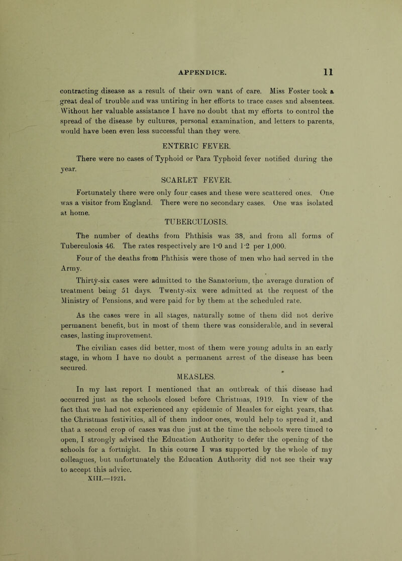 contracting disease as a result of their own want of care. Miss Foster took a great deal of trouble and was untiring in her efforts to trace cases and absentees. Without her valuable assistance I have no doubt that my efforts to control the spread of the disease by cultures, personal examination, and letters to parents, would have been even less successful than they were. ENTERIC FEVER. There were no cases of Typhoid or Para Typhoid fever notified during the year. SCARLET FEVER. Fortunately there were only four cases and these were scattered ones. One was a visitor from England. There were no secondary cases. One was isolated at home. TUBERCULOSIS. The number of deaths from Phthisis was 38, and from all forms of Tuberculosis 46. The rates respectively are 1*0 and 1'2 per 1,000. Four of the deaths from Phthisis were those of men who had served in the Army. Thirty-six cases were admitted to the Sanatorium, the average duration of treatment being 51 days. Twenty-six were admitted at the request of the Ministry of Pensions, and were paid for by them at the scheduled rate. As the cases were in all stages, naturally some of them did not derive permanent benefit, but in most of them there was considerable, and in several cases, lasting improvement. The civilian cases did better, most of them were young adults in an early stage, in whom I have no doubt a permanent arrest of the disease has been secured. MEASLES. In my last report I mentioned that an outbreak of this disease had occurred just as the schools closed before Christmas, 1919. In view of the fact that we had not experienced any epidemic of Measles for eight years, that the Christmas festivities, all of them indoor ones, would help to spread it, and that a second crop of cases was due just at the time the schools were timed to open, I strongly advised the Education Authority to defer the opening of the schools for a fortnight. In this course I was supported by the whole of my colleagues, but unfortunately the Education Authority did not see their way to accept this advice.