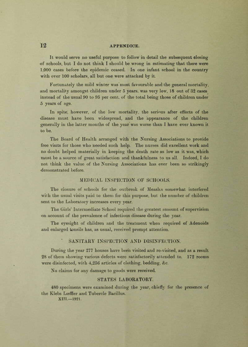 It would serve no useful purpose to follow in detail the subsequent closing of schools, but I do not think I should be wrong in estimating that there were 1,000 cases before the epidemic ceased. In one infant school in the country with over 100 scholars, all but one were attacked by it. Fortunately the mild winter was most favourable and the general mortality, and mortality amongst children under 5 years, was very low, 18 out of 32 cases instead of the usual 90 to 95 per cent, of the total being those of children under •5 years of age. In spite; however, of the low mortality, the serious after effects of the disease must have been widespread, and the appearance of the children generally in the latter months of the year was worse than I have ever known it to be. The Board of Health arranged with the Nursing Associations to provide free visits for those who needed such help. The nurses did excellent work and no doubt helped materially in keeping the death rate as low as it was, which must be a source of great satisfaction and thankfulness to us all. Indeed, I do not think the value of the Nursing Associations has ever been so strikingly demonstrated before. MEDICAL INSPECTION OF SCHOOLS. The closure of schools for the outbreak of Measles somewhat interfered with the usual visits paid to them for this purpose, but the number of children sent to the Laboratory increases every year. The Girls’ Intermediate School required the greatest amount of supervision on account of the prevalence of infectious disease during the year. The eyesight of children and the treatment when required of Adenoids and enlarged tonsils has, as usual, received prompt attention. * SANITARY INSPECTION AND DISINFECTION. During the }'ear 277 houses have been visited and re-visited, and as a result 28 of them showing various defects were satisfactorily attended to. 172 rooms were disinfected, with 4,256 articles of clothing, bedding, &c. No claims for any damage to goods were received. STATES LABORATORY. 480 specimens were examined during the year, chiefly for the presence of the Klebs Loeffler and Tubercle Bacillus.