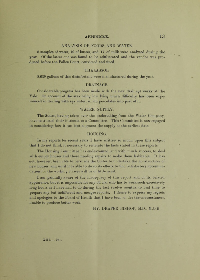 ANALYSIS OF FOODS AND WATER. 8 samples of water, 10 of butter, and 17 of milk were analysed during the year. Of the latter one was found to be adulterated and the vendor was pro- duced before the Police Court, convicted and fined. THALASSOL. 8,639 gallons of this disinfectant were manufactured during the year. DRAINAGE. Considerable progress has been made with the new drainage works at the Yale. On account of the area being low lying much difficulty has been expe- rienced in dealing with sea water, which percolates into part of it. WATER SUPPLY. The States, having taken over the undertaking from the Water Company, have entrusted their interests to a Committee. This Committee is now engaged in considering how it can best augment the supply at the earliest date. HOUSING. In my reports for recent years I have written so much upon this subject that I do not think it necessary to reiterate the facts stated in these reports. The Housing Committee has endeavoured, and with much success, to deal with empty houses and those needing repairs to make them habitable. It has not, however, been able to persuade the States to undertake the construction of new houses, and until it is able to do so its efforts to find satisfactory accommo- dation for the working classes will be of little avail. I am painfully aware of the inadequacy of this report, and of its belated appearance, but it is impossible for any official who has to work such excessively long hours as I have had to do during the last twelve months, to find time to prepare any but indifferent and meagre reports. I desire to express my regrets and apologies to the Board of Health that I have been, under the circumstances, unable to produce better work. HY. DRAPER BISHOP, M.D., M.O.H.