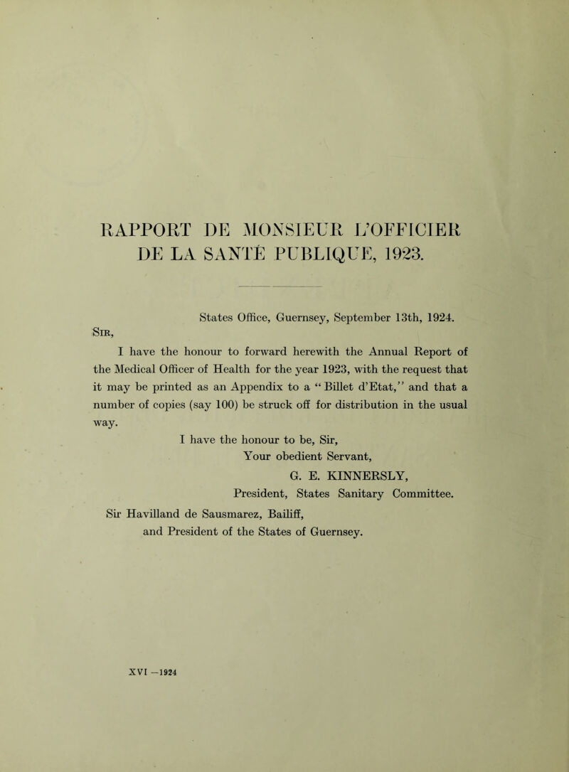 RAPPORT DE MONSIEUR L’OFFICIE.R DE LA SANTE PUBLIQUE, 1923. States Office, Guernsey, September 13th, 1924. Sir, I have the honour to forward herewith the Annual Report of the Medical Officer of Health for the year 1923, with the request that it may be printed as an Appendix to a “Billet d’Etat,” and that a number of copies (say 100) be struck off for distribution in the usual way. I have the honour to be, Sir, Your obedient Servant, G. E. KINNERSLY, President, States Sanitary Committee. Sir Havilland de Sausmarez, Bailiff, and President of the States of Guernsey.