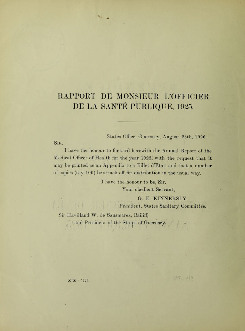 RAPPORT DE MONSIEUR L’OFFICIER BE LA SANTE PUBLIQUE, 1925. States Office, Guernsey, August 28th, 1926. Sir, I have the honour to forward herewith the Annua] Report of the Medical Officer of Health for the year 1925, with the request that it may be printed as an Appendix to a Billet d:Etat, and that a number of copies (say 100) be struck off for distribution in the usual way. I have the honour to be, Sir, Your obedient Servant, G. E. KINNERSLY, i President, States Sanitary Committee. Sir Havilland W. de Sausmarez, Bailiff, and President of the States qf Guernsey. i XIX —u 26.