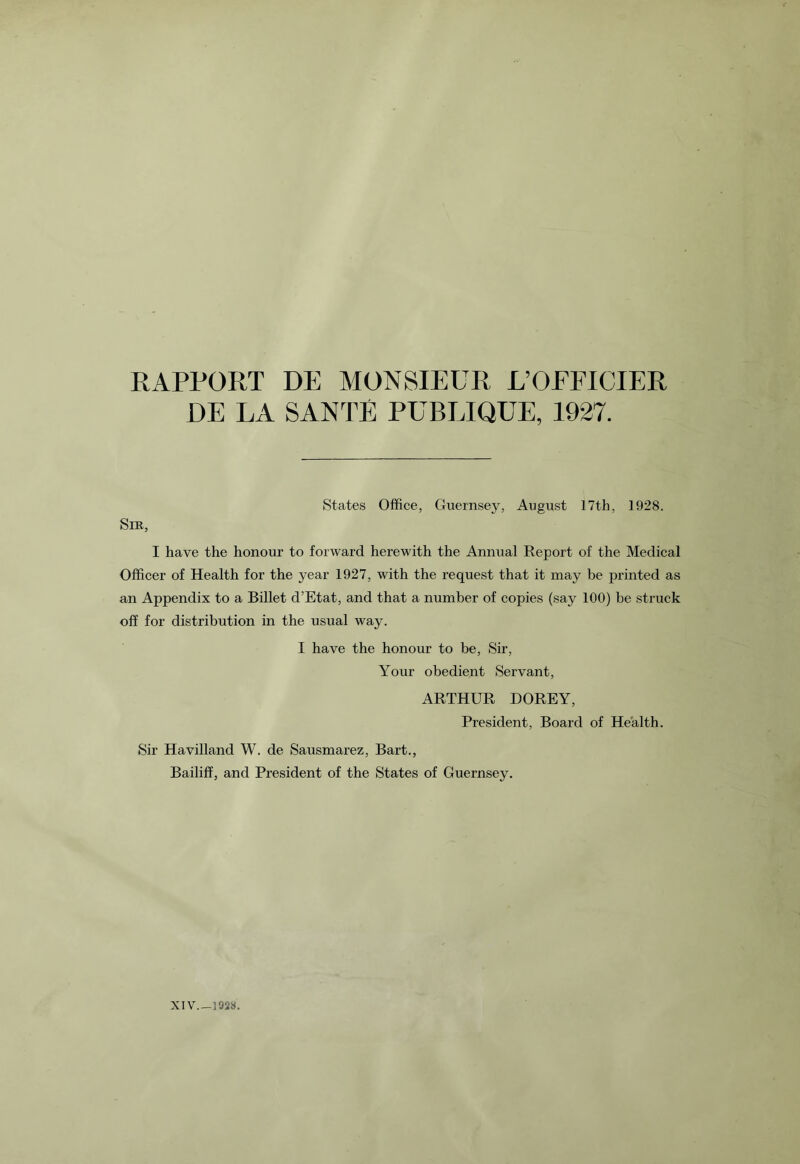 RAPPORT DE MONSIEUR L’OEFICIER DE LA SANTE PUBLIQUE, 1927. States Office, Guernsey, August 17th, 1928. Sir, I have the honour to forward herewith the Annual Report of the Medical Officer of Health for the year 1927, with the request that it may be printed as an Appendix to a Billet d’Etat, and that a number of copies (say 100) be struck off for distribution in the usual way. I have the honour to be, Sir, Your obedient Servant, ARTHUR DOREY, President, Board of Health. Sir Havilland W. de Sausmarez, Bart., Bailiff, and President of the States of Guernsey.