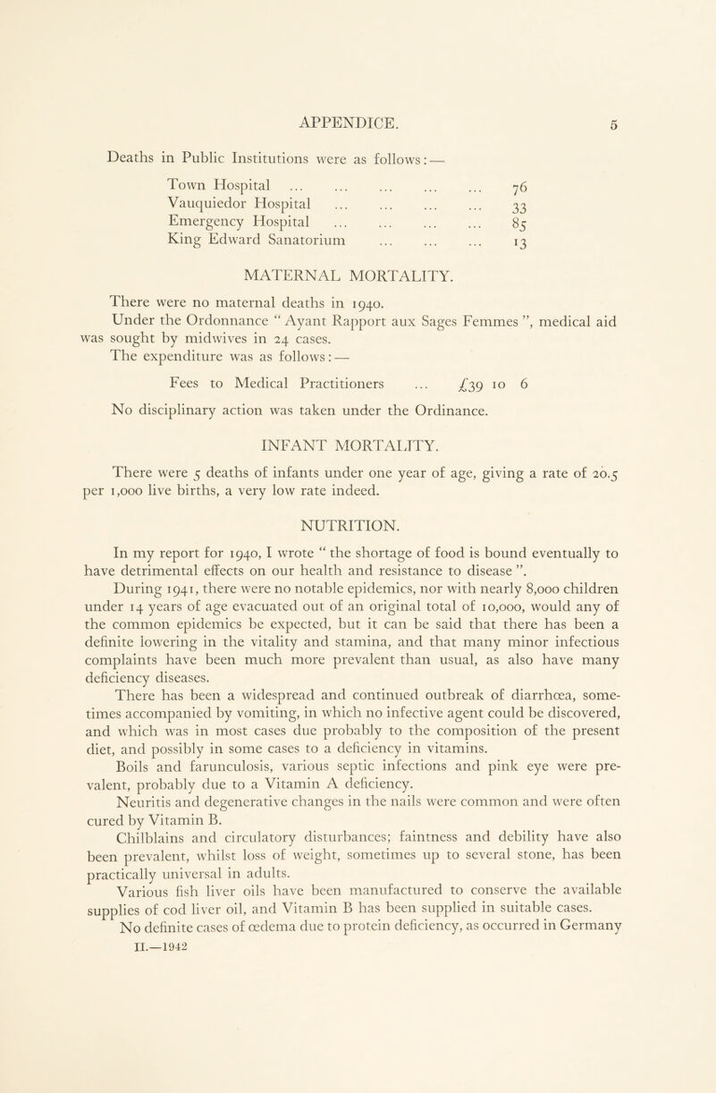 Deaths in Public Institutions were as follows: — Town Hospital Vauquiedor Hospital Emergency Hospital King Edward Sanatorium 76 33 85 13 MATERNx\L MORTALITY. There were no maternal deaths in 1940. Under the Ordonnance “ Ayant Rapport aux Sages Femmes ”, medical aid was sought by midwives in 24 cases. The expenditure was as follows: — Fees to Medical Practitioners ... ^39 10 6 No disciplinary action was taken under the Ordinance. INFANT MORTALITY. There were 5 deaths of infants under one year of age, giving a rate of 20.5 per 1,000 live births, a very low rate indeed. NUTRITION. In my report for 1940, I wrote “ the shortage of food is bound eventually to have detrimental effects on our health and resistance to disease ”. During 1941, there were no notable epidemics, nor with nearly 8,000 children under 14 years of age evacuated out of an original total of 10,000, would any of the common epidemics be expected, but it can be said that there has been a definite lowering in the vitality and stamina, and that many minor infectious complaints have been much more prevalent than usual, as also have many deficiency diseases. There has been a widespread and continued outbreak of diarrhoea, some- times accompanied by vomiting, in which no infective agent could be discovered, and which was in most cases due probably to the composition of the present diet, and possibly in some cases to a deficiency in vitamins. Boils and farunculosis, various septic infections and pink eye were pre- valent, probably due to a Vitamin A deficiency. Neuritis and degenerative changes in the nails were common and were often cured by Vitamin B. Chilblains and circulatory disturbances; faintness and debility have also been prevalent, whilst loss of weight, sometimes up to several stone, has been practically universal in adults. Various fish liver oils have been manufactured to conserve the available supplies of cod liver oil, and Vitamin B has been supplied in suitable cases. No definite cases of oedema due to protein deficiency, as occurred in Germany