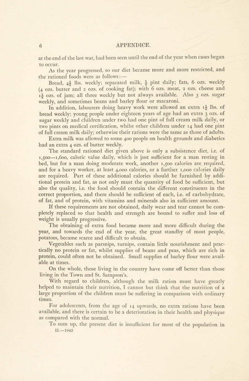 at the end of the last war, had been seen until the end of the year when cases began to occur. As the year progressed, so our diet became more and more restricted, and the rationed foods were as follows: — Bread, 4J lbs. weekly; separated milk, J pint daily; fats, 6 ozs. weekly (4 ozs. butter and 2 ozs. of cooking fat); with 6 ozs. meat, 2 ozs. cheese and ij- ozs. of jam; all three weekly but not always available. Also 3 ozs. sugar weekly, and sometimes beans and barley flour or macaroni. In addition, labourers doing heavy work were allowed an extra ij lbs. of bread weekly; young people under eighteen years of age had an extra 3 ozs. of sugar weekly and children under two had one pint of full cream milk daily, or two pints on medical certification, whilst other children under 14 had one pint of full cream milk daily; otherwise their rations were the same as those of adults. Extra milk was allowed to some 400 people on health grounds and diabetics had an extra 4 ozs. of butter weekly. The standard rationed diet given above is only a subsistence diet, i.e. of 1,500—1,600, caloric value daily, which is just sufficient for a man resting in bed, but for a man doing moderate work, another 1,500 calories are required, and for a heavy worker, at least 4,000 calories, or a further 1,000 calories daily are required. Part of these additional calories should be furnished by addi- tional protein and fat, as not only must the quantity of food be sufficient, but also the quality, i.e. the food should contain the different constituents in the correct proportion, and there should be sufficient of each, i.e. of carbohydrate, of fat, and of protein, with vitamins and minerals also in sufficient amount. If these requirements are not obtained, daily wear and tear cannot be com- pletely replaced so that health and strength are bound to suffer and loss of weight is usually progressive. The obtaining of extra food became more and more difficult during the year, and towards the end of the year, the great standby of most people, potatoes, became scarce and difficult to obtain. Vegetables such as parsnips, turnips, contain little nourishment and prac- tically no protein or fat, whilst supplies of beans and peas, which are rich in protein, could often not be obtained. Small supplies of barley flour were avail- able at times. On the whole, those living in the country have come off better than those living in the Town and St. Sampson’s. With regard to children, although the milk ration must have greatly helped to maintain their nutrition, I cannot hut think that the nutrition of a large proportion of the children must be suffering in comparison with ordinary times. For adolescents, from the age of 14 upwards, no extra rations have been available, and there is certain to be a deterioration in their health and physique as compared with the normal. To sum up, the present diet is insufficient for most of the population in