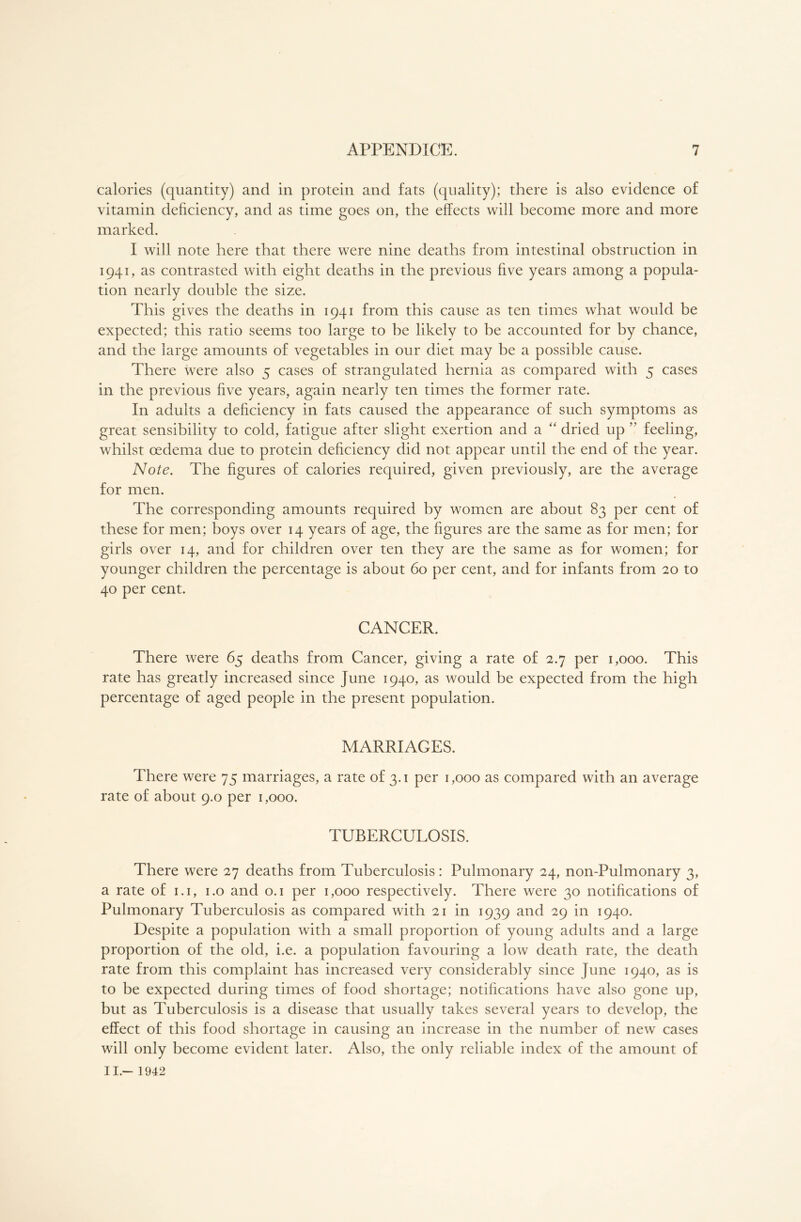 calories (quantity) and in protein and fats (quality); there is also evidence of vitamin deficiency, and as time goes on, the effects will become more and more marked. I will note here that there were nine deaths from intestinal obstruction in 1941, as contrasted with eight deaths in the previous five years among a popula- tion nearly double the size. This gives the deaths in 1941 from this cause as ten times what would be expected; this ratio seems too large to be likely to be accounted for by chance, and the large amounts of vegetables in our diet may be a possible cause. There were also 5 cases of strangulated hernia as compared with 5 cases in the previous five years, again nearly ten times the former rate. In adults a deficiency in fats caused the appearance of such symptoms as great sensibility to cold, fatigue after slight exertion and a “ dried up ” feeling, whilst oedema due to protein deficiency did not appear until the end of the year. Note. The figures of calories required, given previously, are the average for men. The corresponding amounts required by women are about 83 per cent of these for men; boys over 14 years of age, the figures are the same as for men; for girls over 14, and for children over ten they are the same as for women; for younger children the percentage is about 60 per cent, and for infants from 20 to 40 per cent. CANCER. There were 65 deaths from Cancer, giving a rate of 2.7 per 1,000. This rate has greatly increased since June 1940, as would be expected from the high percentage of aged people in the present population. MARRIAGES. There were 75 marriages, a rate of 3.1 per 1,000 as compared with an average rate of about 9.0 per 1,000. TUBERCULOSIS. There were 27 deaths from Tuberculosis: Pulmonary 24, non-Pulmonary 3, a rate of 1.1, 1.0 and 0.1 per 1,000 respectively. There were 30 notifications of Pulmonary Tuberculosis as compared with 21 in 1939 and 29 in 1940. Despite a population with a small proportion of young adults and a large proportion of the old, i.e. a population favouring a low death rate, the death rate from this complaint has increased very considerably since June 1940, as is to be expected during times of food shortage; notifications have also gone up, but as Tuberculosis is a disease that usually takes several years to develop, the effect of this food shortage in causing an increase in the number of new cases will only become evident later. Also, the only reliable index of the amount of II.- 1942