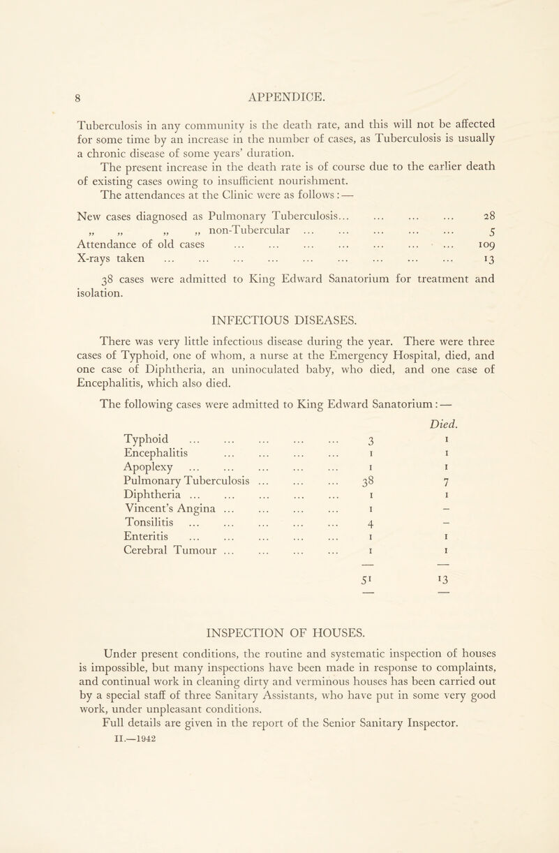 Tuberculosis in any community is the death rate, and this will not be affected for some time by an increase in the number of cases, as Tuberculosis is usually a chronic disease of some years’ duration. The present increase in the death rate is of course due to the earlier death of existing cases owing to insufficient nourishment. The attendances at the Clinic were as follows : — New cases diagnosed as Pulmonary Tuberculosis... ... ... ... 28 „ „ „ „ non-Tubercular ... ... ... ... ... 5 Attendance of old cases ... ... ... ... ... ... ... 109 X-rays taken ... ... ... ... ... ... ... ... ... 13 38 cases were admitted to King Edward Sanatorium for treatment and isolation. INFECTIOUS DISEASES. There was very little infectious disease during the year. There were three cases of Typhoid, one of whom, a nurse at the Emergency Hospital, died, and one case of Diphtheria, an uninoculated baby, who died, and one case of Encephalitis, which also died. The following cases were admitted to King Edward Sanatorium: — Typhoid Encephalitis Apoplexy Pulmonary Tuberculosis Diphtheria ... Vincent’s Angina ... Tonsilitis Enteritis Cerebral Tumour ... Died. 3 1 1 1 1 1 38 7 1 1 1 - 4 1 1 1 1 INSPECTION OF HOUSES. Under present conditions, the routine and systematic inspection of houses is impossible, but many inspections have been made in response to complaints, and continual work in cleaning dirty and verminous houses has been carried out by a special staff of three Sanitary Assistants, who have put in some very good work, under unpleasant conditions. Full details are given in the report of the Senior Sanitary Inspector.