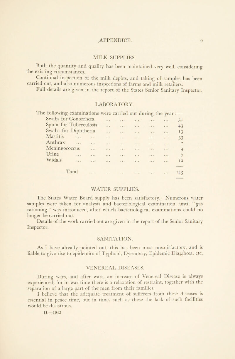 MILK SUPPLIES. Both the quantity and quality has heen maintained very well, considering the existing circumstances. Continual inspection of the milk depots, and taking of samples has been carried out, and also numerous inspections of farms and milk retailers. Full details are given in the report of the States Senior Sanitary Inspector. LABORATORY. The following examinations were carried out during the year: — Swabs for Gonorrhoea ... ... ... ... ... 31 Sputa for Tuberculosis ... ... ... ... ... 43 Swabs for Diphtheria ... ... ... ... ... 13 Mastitis ... ... ... ... ... ... ... 33 Anthrax ... ... ... ... ... ... ... 2 Meningococcus ... ... ... ... ... ... 4 Urine ... ... ... ... ... ... ... 7 Widals ... ... ... ... ... ... ... 12 Total ... ... ... ... ... ... 145 WATER SUPPLIES. The States Water Board supply has been satisfactory. Numerous water samples were taken for analysis and bacteriological examination, until “ gas rationing ” was introduced, after which bacteriological examinations could no longer be carried out. Details of the work carried out are given in the report of the Senior Sanitary Inspector. SANITATION. As I have already pointed out, this has been most unsatisfactory, and is liable to give rise to epidemics of Typhoid, Dysentery, Epidemic Diarrhoea, etc. VENEREAL DISEASES. During wars, and after wars, an increase of Venereal Disease is always experienced, for in war time there is a relaxation of restraint, together with the separation of a large part of the men from their families. I believe that the adequate treatment of sufferers from these diseases is essential in peace time, but in times such as these the lack of such facilities would be disastrous.