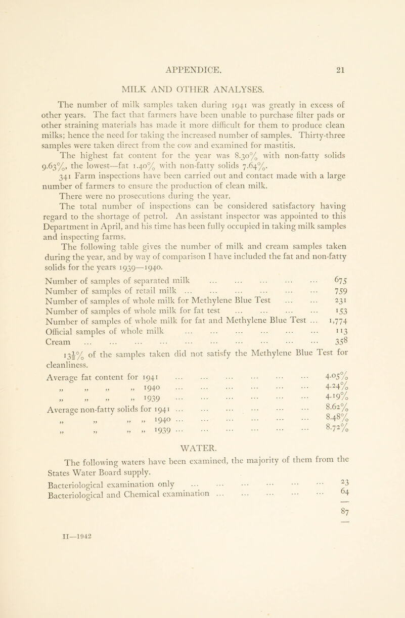 MILK AND OTHER ANALYSES. The number of milk samples taken during 1941 was greatly in excess of other years. The fact that farmers have been unable to purchase filter pads or other straining materials has made it more difficult for them to produce clean milks; hence the need for taking the increased number of samples. Thirty-three samples were taken direct from the cow and examined for mastitis. The highest fat content for the year was 8.30% with non-fatty solids 9.63%, the lowest—fat 1.40% with non-fatty solids 7.64%. 341 Farm inspections have been carried out and contact made with a large number of farmers to ensure the production of clean milk. There were no prosecutions during the year. The total number of inspections can be considered satisfactory having regard to the shortage of petrol. An assistant inspector was appointed to this Department in April, and his time has been fully occupied in taking milk samples and inspecting farms. The following table gives the number of milk and cream samples taken during the year, and by way of comparison I have included the fat and non-fatty solids for the years 1939—1940. Number of samples of separated milk Number of samples of retail milk ... Number of samples of whole milk for Methylene Blue Test Number of samples of whole milk for fat test Number of samples of whole milk for fat and Methylene Blue Test Official samples of whole milk Cream 131% of the samples taken did not satisfy the Methylene Blue Test for cleanliness. Average fat content for 1941 675 759 231 *53 B774 ”3 358 1940 *939 Average non-fatty solids for 1941 1940 !939 4-05% 4-24/0 4-19% 8.62% 8.48% 8.72% WATER. The following waters have been examined, the majority of them from the States Water Board supply. Bacteriological examination only M Bacteriological and Chemical examination 64 87 11—1942