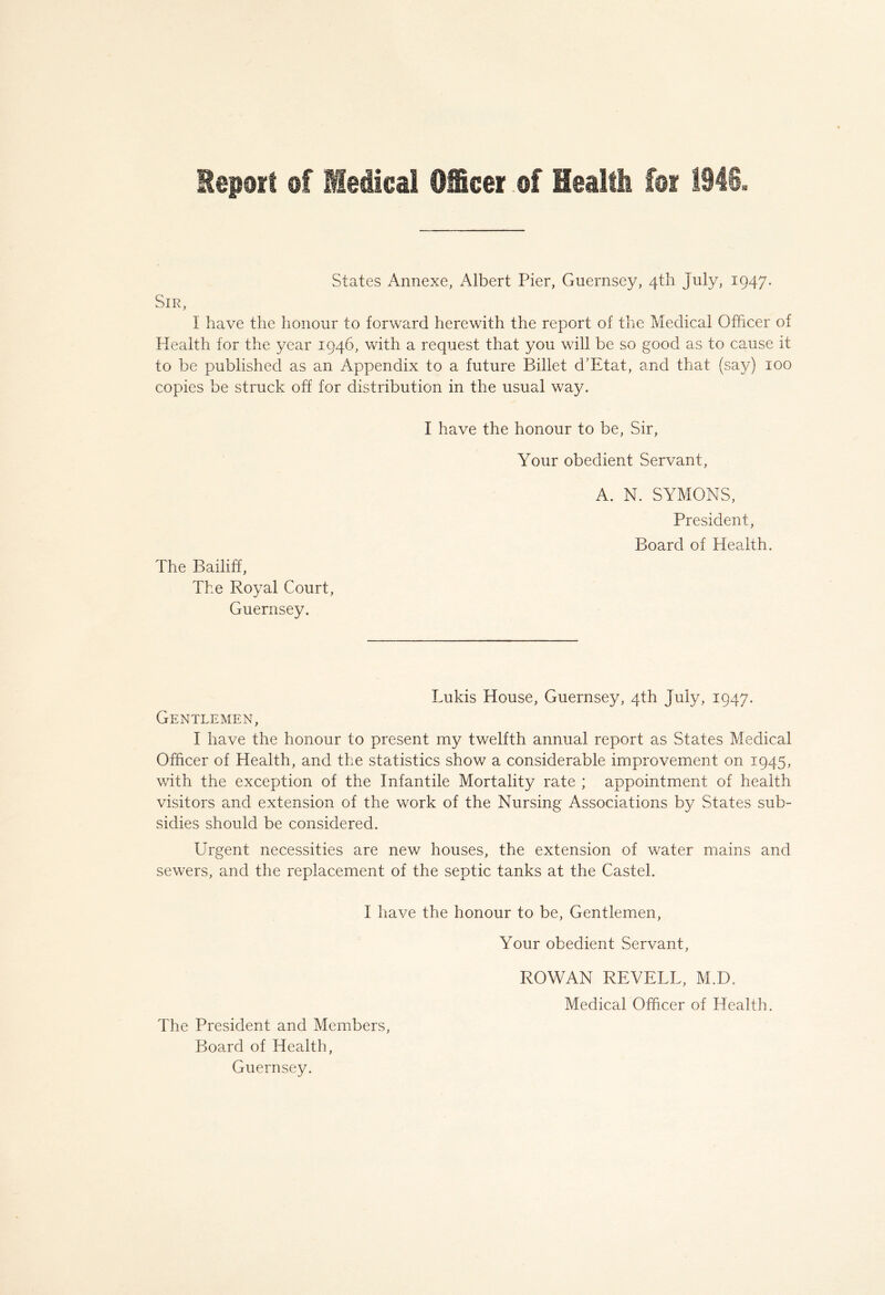 States Annexe, Albert Pier, Guernsey, 4th July, 1947. Sir, I have the honour to forward herewith the report of the Medical Officer of Health for the year 1946, with a request that you will be so good as to cause it to be published as an Appendix to a future Billet d’Etat, and that (say) 100 copies be struck off for distribution in the usual way. The Bailiff, The Royal Court, Guernsey. I have the honour to be, Sir, Your obedient Servant, A. N. SYMONS, President, Board of Health. Lukis House, Guernsey, 4th July, 1947. Gentlemen, I have the honour to present my twelfth annual report as States Medical Officer of Health, and the statistics show a considerable improvement on 1945, with the exception of the Infantile Mortality rate ; appointment of health visitors and extension of the work of the Nursing Associations by States sub- sidies should be considered. Urgent necessities are new houses, the extension of water mains and sewers, and the replacement of the septic tanks at the Castel. I have the honour to be, Gentlemen, Your obedient Servant, ROWAN REVELL, M.D. Medical Officer of Health. The President and Members, Board of Health, Guernsey.
