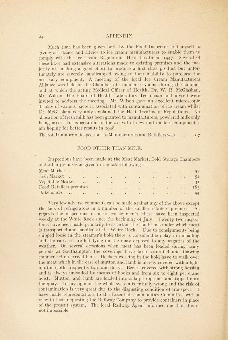 Much time has been given both by the Food Inspector and myself in giving assistance and advice to ice cream manufacturers to enable them to comply with the Ice Cream Regulations Heat Treatment 1947. Several of these have had extensive alterations made to existing premises and the ma- jority are making a good effort to produce a first class product but unfor- tunately are severely handicapped owing to their inability to purchase the necessary equipment, A meeting of the local Ice Cream Manufacturers Alliance was held at the Chamber of Commerce Rooms during the summer and at which the acting Medical Officer of Health, Dr. W. R. McGlashan, Mr. Wilson, The Board of Health Taboratory Technician and myself were invited to address the meeting. Mr. Wilson gave an excellent microscopic display of various bacteria associated with contamination of ice cream whilst Dr. McGlashan very ably explained the Heat Treatment Regulations. No allocation of fresh milk has been granted to manufacturers, powdered milk only being used. In expectation of the arrival of new and modern equipment I am hoping for better results in 1948. The total number of inspections to Manufacturers and Retailers was . . 97 FOOD OTHER THAN MILK. Inspections have been made at the Meat Market, Cold Storage Chambers and other premises as given in the table following :— Meat Market .. . . . . .. . . . . .. .. .. 52 Fish Market . . . . . . . . . . . . . . .. . . 52 Vegetable Market . . . . . . . . . . . . .. . . 31 Food Retailers premises . . . . . . . . .. .. . . 183 Bakehouses . . .. . . . . . . . . . . . . . . 94 Very few adverse comments can be made against any of the above except the lack of refrigerators in a number of the smaller retailers’ premises. As regards the inspections of meat consignments, these have been inspected weekly at the White Rock since the beginning of July. Twenty two inspec- tions have been made primarily to ascertain the conditions under which meat is transported and handled at the White Rock. Due to consignments being shipped loose in the steamer’s hold there is considerable delay in unloading and the carcases are left lying on the quay exposed to any vagaries of the weather. On several occasions when meat has been loaded during rainy periods at Southampton the coverings have been saturated and thawing commenced on arrival here. Dockers working in the hold have to walk over the meat which in the case of mutton and lamb is merely covered with a light mutton cloth, frequently torn and dirty. Beef is covered with strong hessian and is always unloaded by means of hooks and from six to eight per crane hoist. Mutton and lamb are loaded into a large rope net and tipped onto the quay. In my opinion the whole system is entirely wrong and the risk of contamination is very great due to the disgusting condition of transport. I have made representations to the Essential Commodities Committee with a view to their requesting the Railway Company to provide containers in place of the present system. The local Railway Agent informed me that this is not impossible.