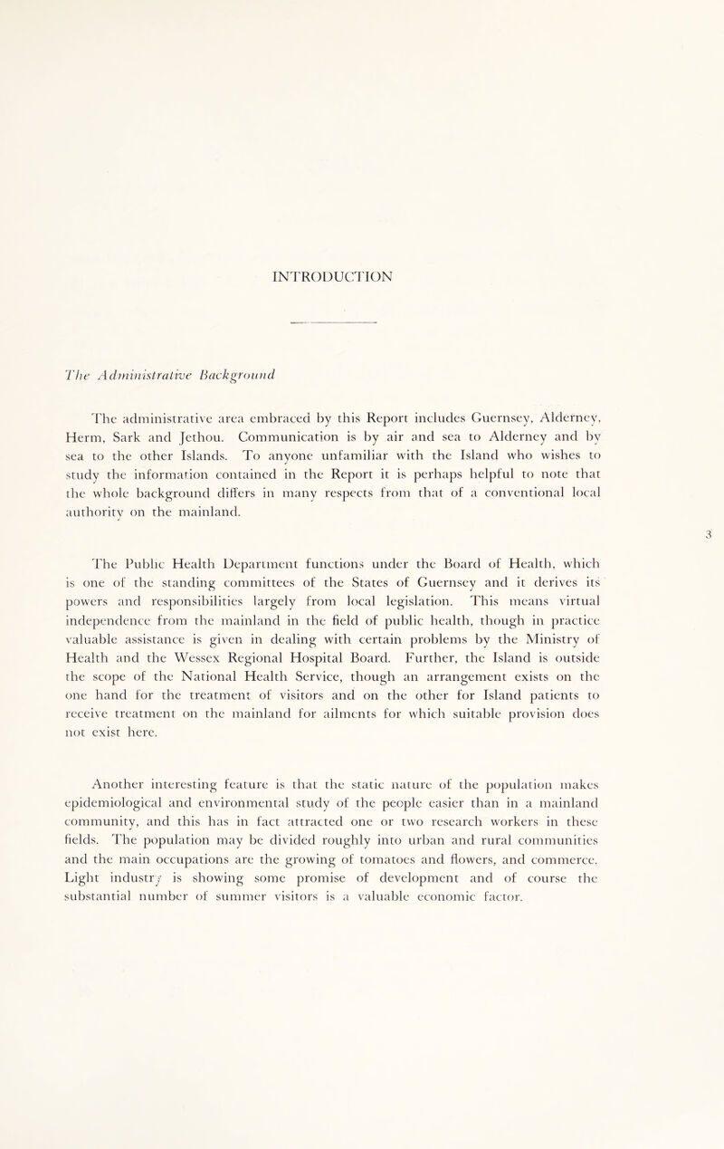 INTRODUCTION The Ad?ninistrative Background o The administrative area embraced by this Report includes Guernsey, Alderney, Herm, Sark and Jethou. Communication is by air and sea to Alderney and by sea to the other Islands. To anyone unfamiliar with the Island who wishes to study the information contained in the Report it is perhaps helpful to note that the whole background differs in many respects from that of a conventional local authority on the mainland. J The Public Health Department functions under the Board of Health, which is one of the standing committees of the States of Guernsey and it derives its powers and responsibilities largely from local legislation. This means virtual independence from the mainland in the field of public health, though in practice valuable assistance is given in dealing with certain problems by the Ministry of Health and the Wessex Regional Hospital Board. Further, the Island is outside the scope of the National Health Service, though an arrangement exists on the one hand for the treatment of visitors and on the other for Island patients to receive treatment on the mainland for ailments for which suitable provision does not exist here. Another interesting feature is that the static nature of the population makes epidemiological and environmental study of the people easier than in a mainland community, and this has in fact attracted one or two research workers in these fields. The population may be divided roughly into urban and rural communities and the main occupations are the growing of tomatoes and flowers, and commerce. Light industry is showing some promise of development and of course the substantial number of summer visitors is a valuable economic factor.