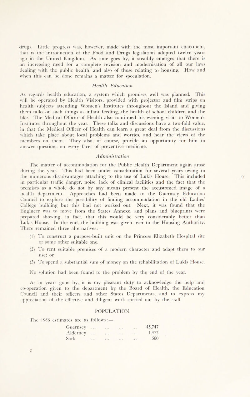 drugs. Little progress was, however, made with the most important enactment, that is the introduction of the Food and Drugs legislation adopted twelve years ago in the United Kingdom. As time goes by, it steadily emerges that there is an increasing need for a complete revision and modernisation of all our laws dealing with the public health, and also of those relating to housing. How and when this can be done remains a matter for speculation. Health Education As regards health education, a system which promises well was planned. This will be operated by Health Visitors, provided with projector and film strips on health subjects attending Women’s Institutes throughout the Island and giving them talks on such things as infant feeding, the health of school children and the like. The Medical Officer of Health also continued his evening visits to Women’s Institutes throughout the year. These talks and discussions have a two-fold value, in that the Medical Officer of Health can learn a great deal from the discussions which take place about local problems and worries, and hear the views of the members on them. They also, of course, provide an opportunity for him to answer questions on every facet of preventive medicine. A dministration The matter of accommodation for the Public Health Department again arose during the year. This had been under consideration for several years owing to the numerous disadvantages attaching to the use of Lukis House. This included 9 in particular traffic danger, noise, lack of clinical facilities and the fact that the premises as a whole do not by any means present the accustomed image of a health department. Approaches had been made to the Guernsey Education Council to explore the possibility of finding accommodation in the old Ladies’ College building but this had not worked out. Next, it was found that the Engineer was to move from the States Annexe, and plans and blueprints were prepared showing, in fact, that this would be very considerably better than Lukis House. In the end, the building was given over to the Housing Authority. There remained three alternatives: — (1) To construct a purpose-built unit on the Princess Elizabeth Hospital site or some other suitable one. (2) To rent suitable premises of a modern character and adapt them to our use; or (3) To spend a substantial sum of money on the rehabilitation of Lukis House. No solution had been found to the problem by the end of the year. As in years gone by, it is my pleasant duty to acknowledge the help and co-operation given to the department by the Board of Health, the Education Council and their officers and other States Departments, and to express my appreciation of the effective and diligent work carried out by the staff. POPULATION The 1965 estimates are as follows:—- Guernsey ... ... ... ... 45,747 Alderney ... ... 1,472 Sark ... ... ... ... 560 c
