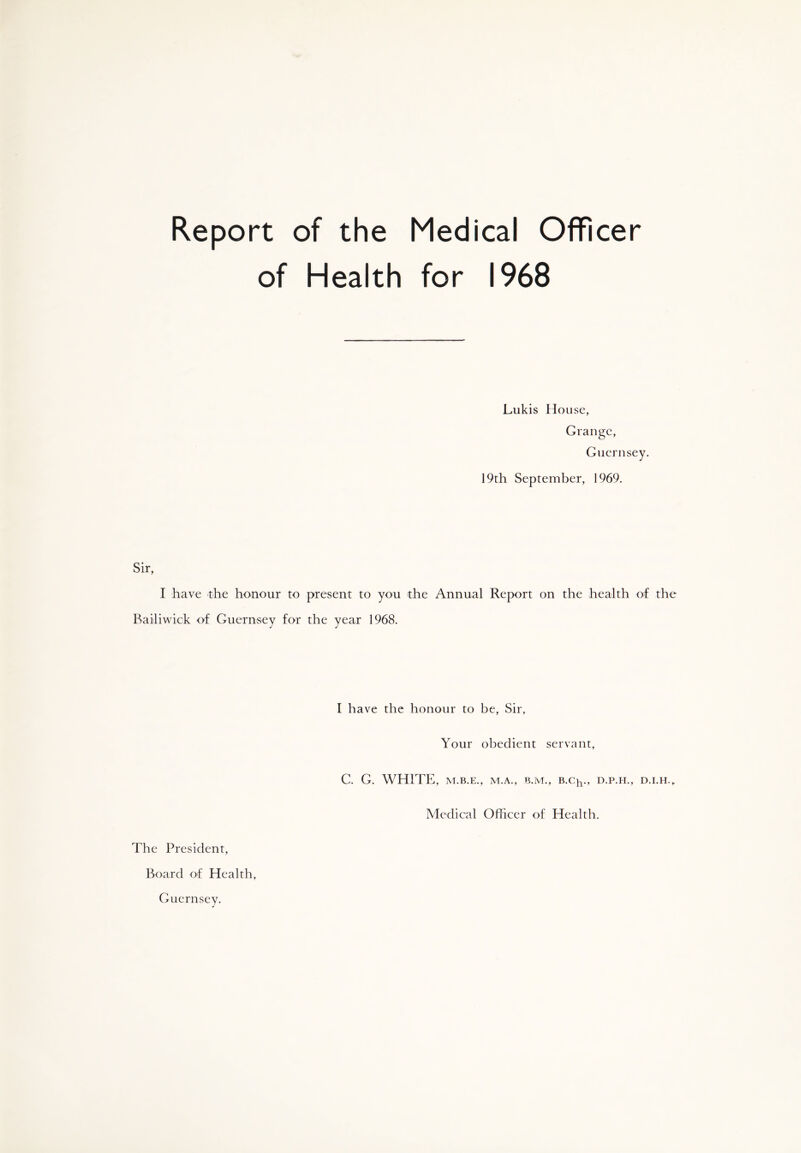 Report of the Medical Officer of Health for 1968 Lukis House, Grange, Guernsey. 19th September, 1969. Sir, I have the honour to present to you the Annual Report on the health of the Bailiwick of Guernsey for the year 1968. The President, I have the honour to be, Sir, Your obedient servant, C. G. WHITE, M.B.E., M.A., B.M., B.C^., D.P.H., D.I.H., Medical Officer of Health. Board of Health, Guernsey.